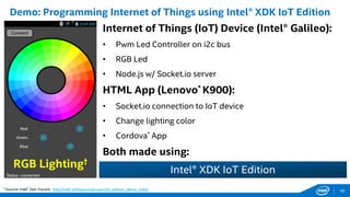 Internet of Things (IoT) Device (Intel® Galileo):
• Pwm Led Controller on i2c bus
• RGB Led
• Node.js w/ Socket.io server
HTML App (Lenovo* K900):
• Socket.io connection to IoT device
• Change lighting color
• Cordova* App
Both made using:
Demo: Programming Internet of Things using Intel® XDK IoT Edition
† Source: Intel® Dan Yocom: http://xdk-software.intel.com/iot_edition_demo_video
RGB Lighting†
Intel® XDK IoT Edition
45
 