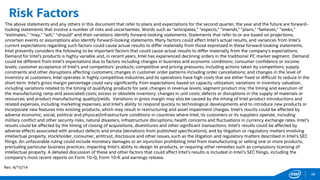 Risk Factors
The above statements and any others in this document that refer to plans and expectations for the second quarter, the year and the future are forward-
looking statements that involve a number of risks and uncertainties. Words such as “anticipates,” “expects,” “intends,” “plans,” “believes,” “seeks,”
“estimates,” “may,” “will,” “should” and their variations identify forward-looking statements. Statements that refer to or are based on projections,
uncertain events or assumptions also identify forward-looking statements. Many factors could affect Intel’s actual results, and variances from Intel’s
current expectations regarding such factors could cause actual results to differ materially from those expressed in these forward-looking statements.
Intel presently considers the following to be important factors that could cause actual results to differ materially from the company’s expectations.
Demand for Intel's products is highly variable and, in recent years, Intel has experienced declining orders in the traditional PC market segment. Demand
could be different from Intel's expectations due to factors including changes in business and economic conditions; consumer confidence or income
levels; customer acceptance of Intel’s and competitors’ products; competitive and pricing pressures, including actions taken by competitors; supply
constraints and other disruptions affecting customers; changes in customer order patterns including order cancellations; and changes in the level of
inventory at customers. Intel operates in highly competitive industries and its operations have high costs that are either fixed or difficult to reduce in the
short term. Intel's gross margin percentage could vary significantly from expectations based on capacity utilization; variations in inventory valuation,
including variations related to the timing of qualifying products for sale; changes in revenue levels; segment product mix; the timing and execution of
the manufacturing ramp and associated costs; excess or obsolete inventory; changes in unit costs; defects or disruptions in the supply of materials or
resources; and product manufacturing quality/yields. Variations in gross margin may also be caused by the timing of Intel product introductions and
related expenses, including marketing expenses, and Intel's ability to respond quickly to technological developments and to introduce new products or
incorporate new features into existing products, which may result in restructuring and asset impairment charges. Intel's results could be affected by
adverse economic, social, political and physical/infrastructure conditions in countries where Intel, its customers or its suppliers operate, including
military conflict and other security risks, natural disasters, infrastructure disruptions, health concerns and fluctuations in currency exchange rates. Intel’s
results could be affected by the timing of closing of acquisitions, divestitures and other significant transactions. Intel's results could be affected by
adverse effects associated with product defects and errata (deviations from published specifications), and by litigation or regulatory matters involving
intellectual property, stockholder, consumer, antitrust, disclosure and other issues, such as the litigation and regulatory matters described in Intel's SEC
filings. An unfavorable ruling could include monetary damages or an injunction prohibiting Intel from manufacturing or selling one or more products,
precluding particular business practices, impacting Intel’s ability to design its products, or requiring other remedies such as compulsory licensing of
intellectual property. A detailed discussion of these and other factors that could affect Intel’s results is included in Intel’s SEC filings, including the
company’s most recent reports on Form 10-Q, Form 10-K and earnings release.
Rev. 4/15/14
49
 
