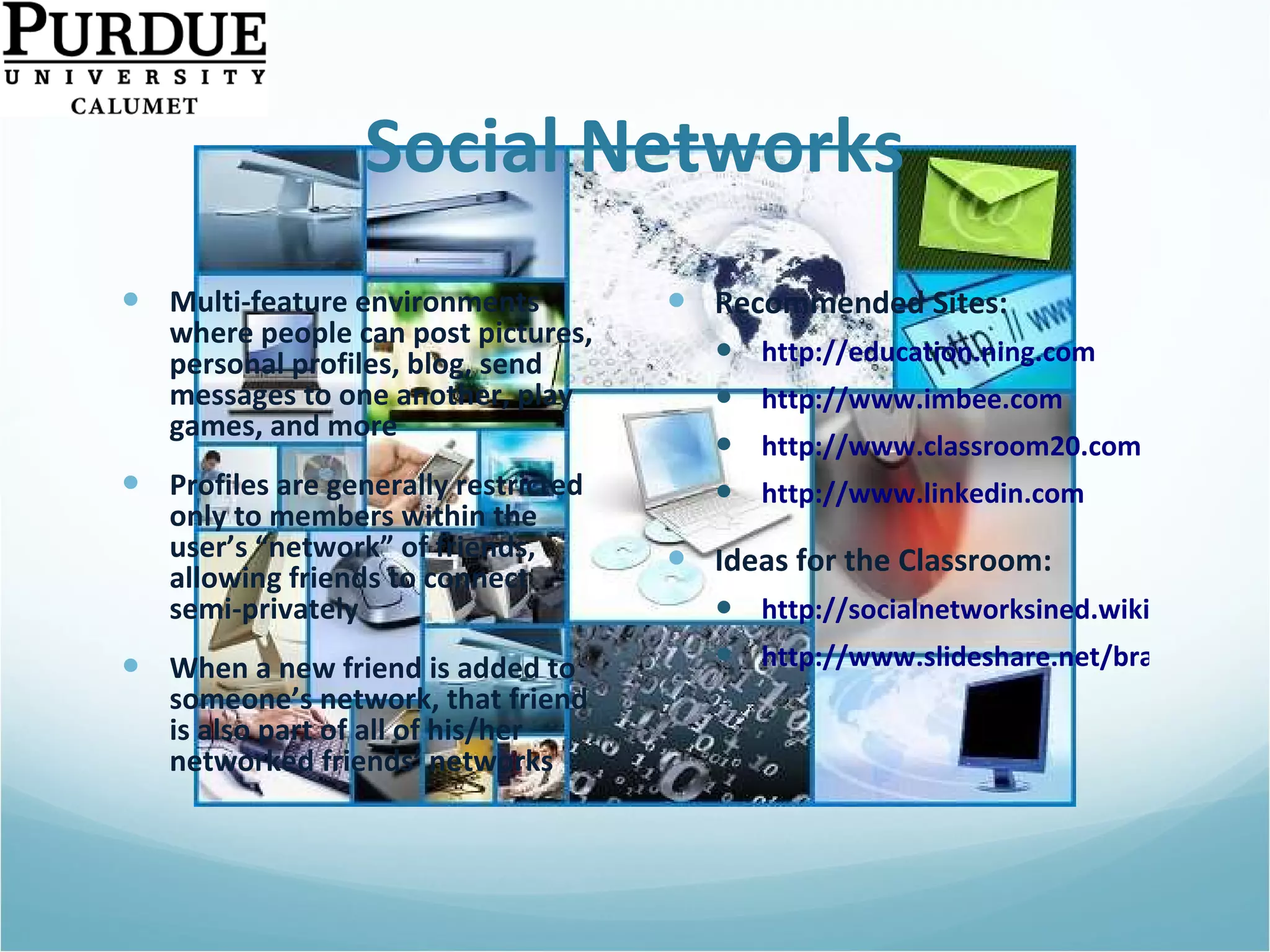 Social Networks Multi-feature environments where people can post pictures, personal profiles, blog, send messages to one another, play games, and more  Profiles are generally restricted only to members within the user’s “network” of friends, allowing friends to connect semi-privately When a new friend is added to someone’s network, that friend is also part of all of his/her networked friends’ networks Recommended Sites: http://education.ning.com http://www.imbee.com   http://www.classroom20.com   http://www.linkedin.com   Ideas for the Classroom: http://socialnetworksined.wikispaces.com/ http://www.slideshare.net/brainopera/facebook-strategies-for-the-classroom/   