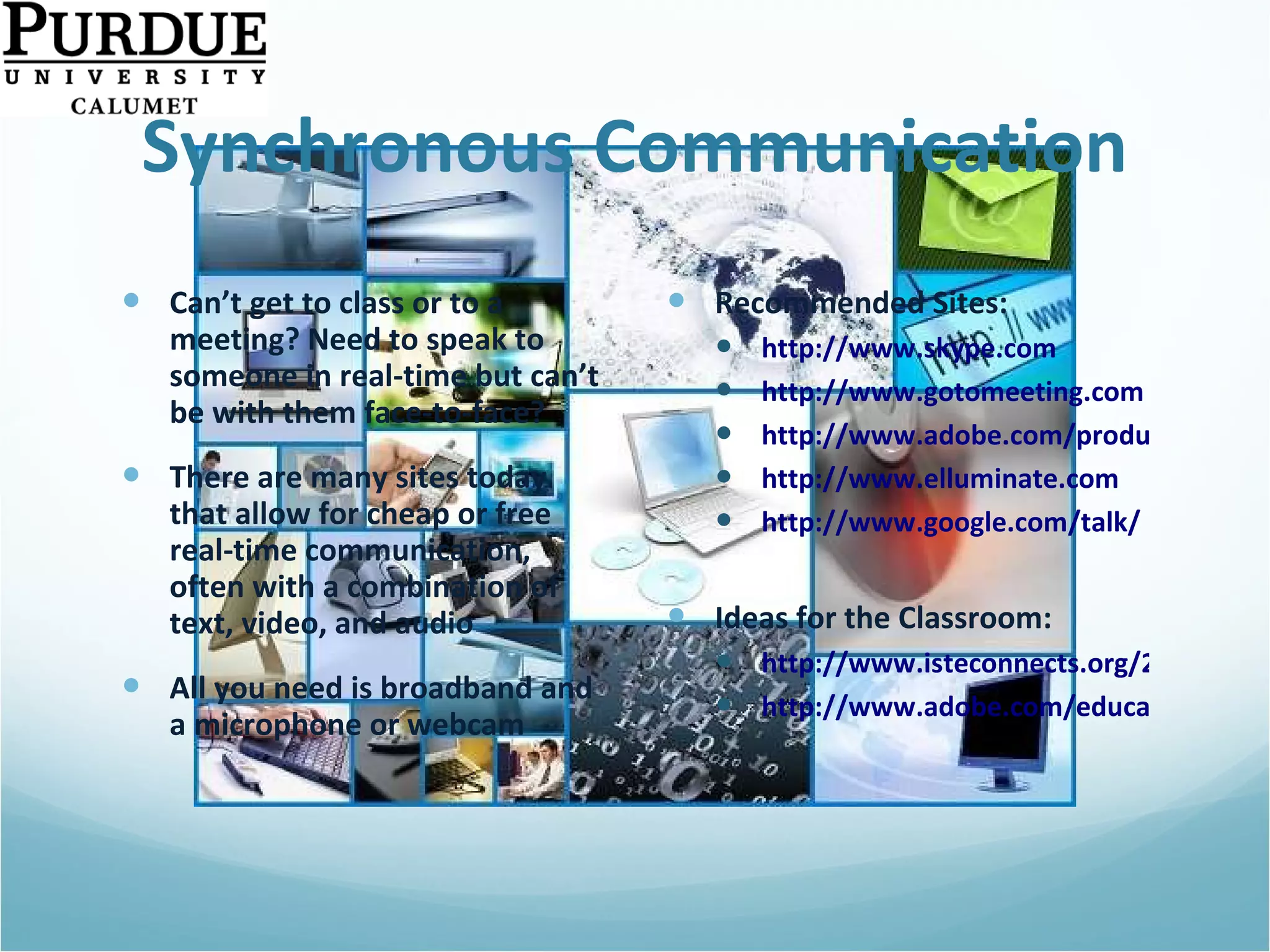 Synchronous Communication Can’t get to class or to a meeting? Need to speak to someone in real-time but can’t be with them face-to-face? There are many sites today that allow for cheap or free real-time communication, often with a combination of text, video, and audio All you need is broadband and a microphone or webcam Recommended Sites: http://www.skype.com http://www.gotomeeting.com http://www.adobe.com/products/acrobatconnectpro/ http://www.elluminate.com http://www.google.com/talk/   Ideas for the Classroom: http://www.isteconnects.org/2009/02/15/the-many-roles-of-skype-in-the-classroom/ http://www.adobe.com/education/instruction/adsc/   