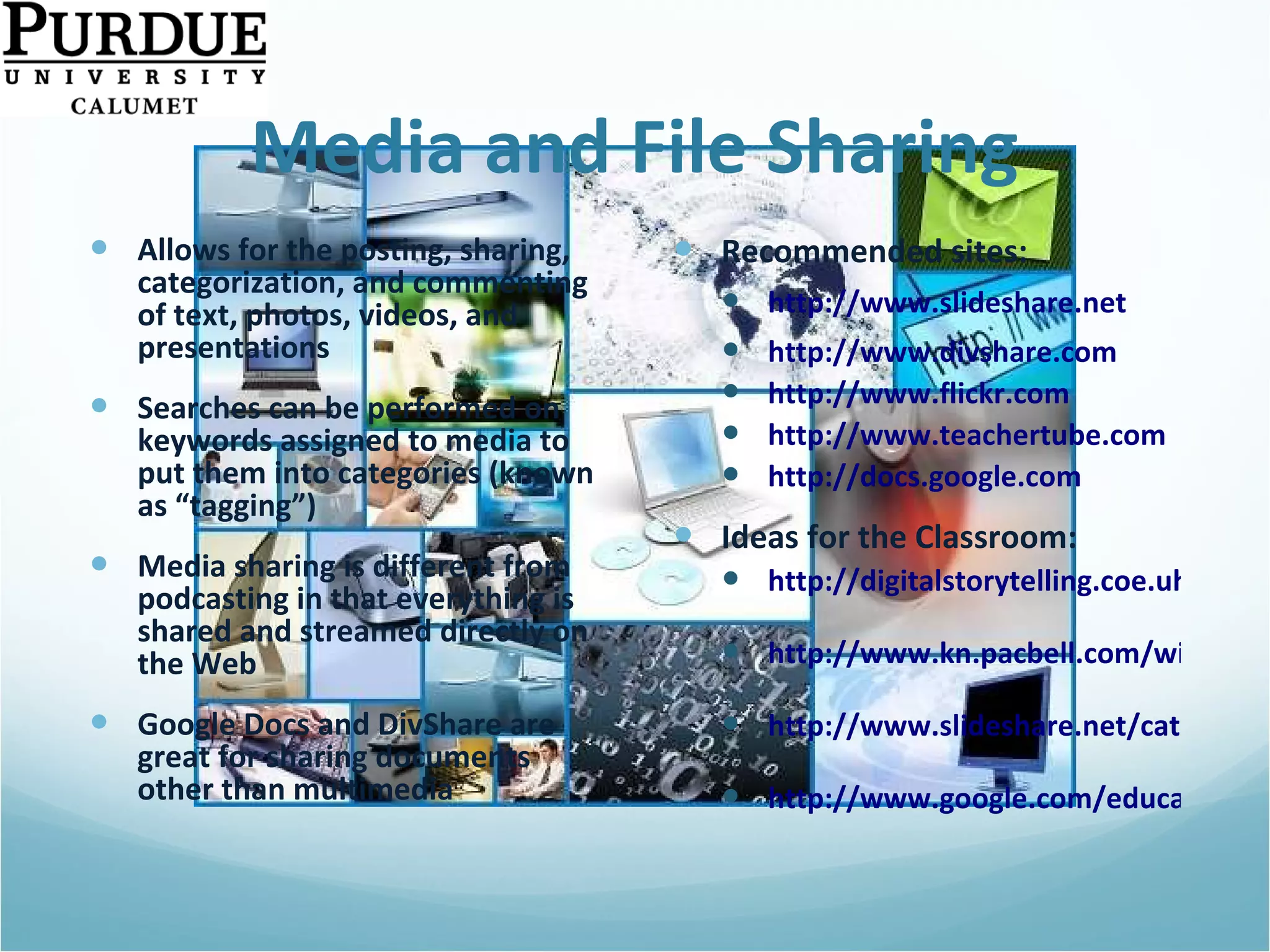 Media and File Sharing Allows for the posting, sharing, categorization, and commenting of text, photos, videos, and presentations Searches can be performed on keywords assigned to media to put them into categories (known as “tagging”) Media sharing is different from podcasting in that everything is shared and streamed directly on the Web  Google Docs and DivShare are great for sharing documents other than multimedia Recommended sites: http://www.slideshare.net http://www.divshare.com http://www.flickr.com http://www.teachertube.com http://docs.google.com   Ideas for the Classroom: http://digitalstorytelling.coe.uh.edu   http://www.kn.pacbell.com/wired/fil/pages/listdigitalpa.html   http://www.slideshare.net/category/education   http://www.google.com/educators/p_apps.html   