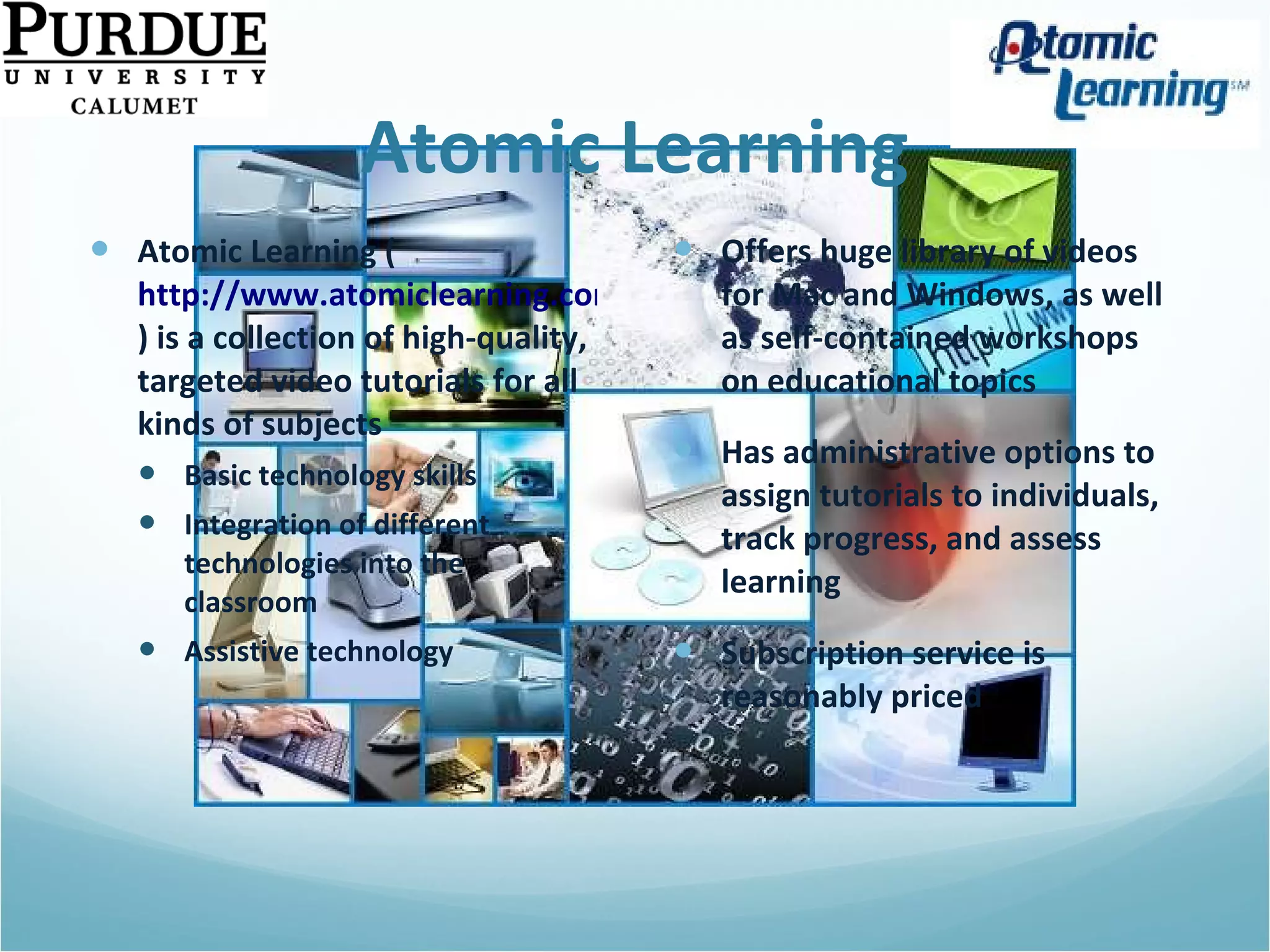 Atomic Learning Atomic Learning ( http://www.atomiclearning.com ) is a collection of high-quality, targeted video tutorials for all kinds of subjects Basic technology skills Integration of different technologies into the classroom Assistive technology Offers huge library of videos for Mac and Windows, as well as self-contained workshops on educational topics Has administrative options to assign tutorials to individuals, track progress, and assess learning Subscription service is reasonably priced 