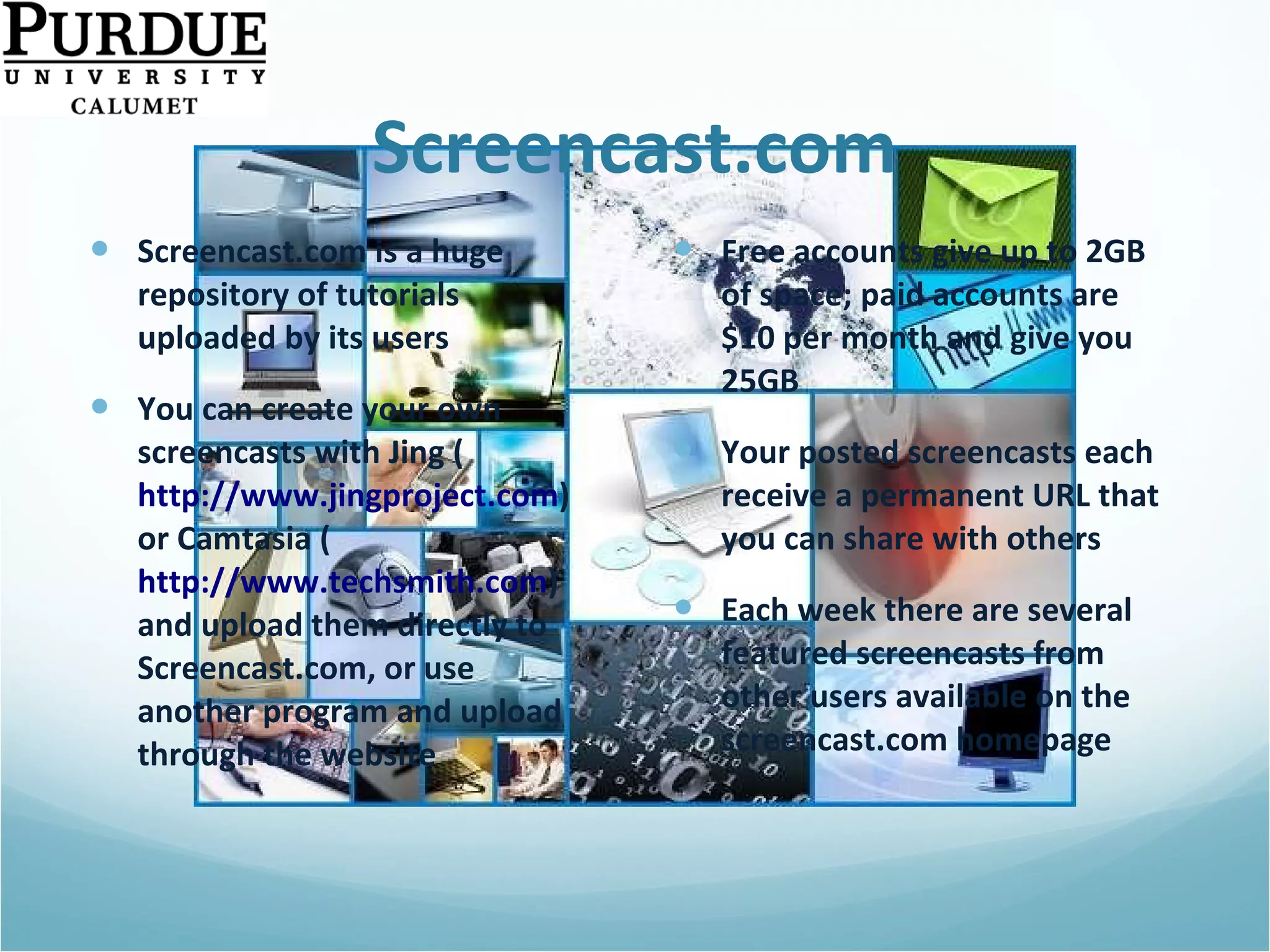 Screencast.com Screencast.com is a huge repository of tutorials uploaded by its users You can create your own screencasts with Jing ( http://www.jingproject.com )  or Camtasia ( http://www.techsmith.com ) and upload them directly to Screencast.com, or use another program and upload through the website Free accounts give up to 2GB of space; paid accounts are $10 per month and give you 25GB  Your posted screencasts each receive a permanent URL that you can share with others Each week there are several featured screencasts from other users available on the screencast.com homepage 