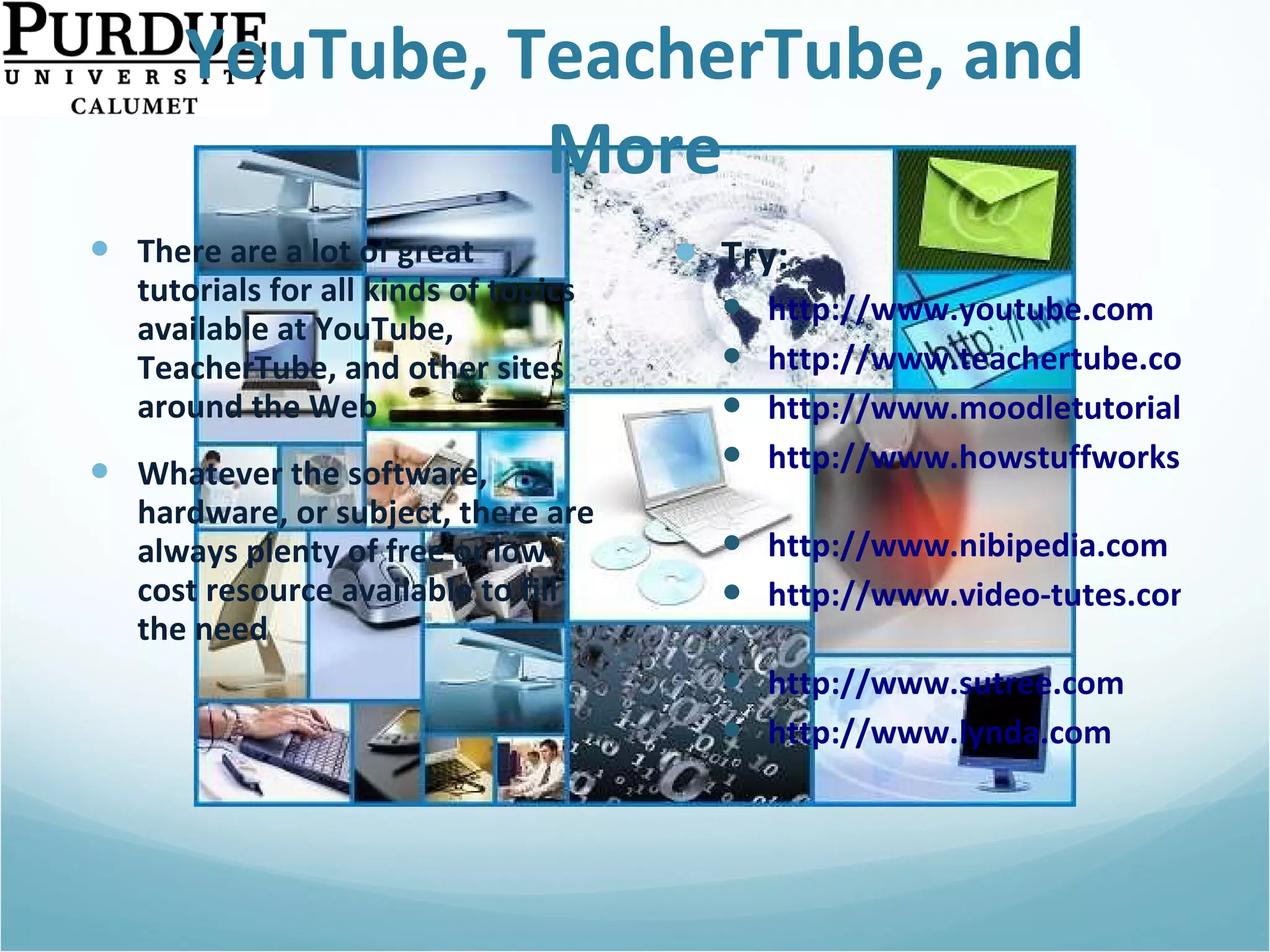 YouTube, TeacherTube, and More There are a lot of great tutorials for all kinds of topics available at YouTube, TeacherTube, and other sites around the Web Whatever the software, hardware, or subject, there are always plenty of free or low-cost resource available to fill the need Try: http://www.youtube.com http://www.teachertube.com http://www.moodletutorials.org http://www.howstuffworks.com   http://www.nibipedia.com http://www.video-tutes.com   http://www.sutree.com   http://www.lynda.com   