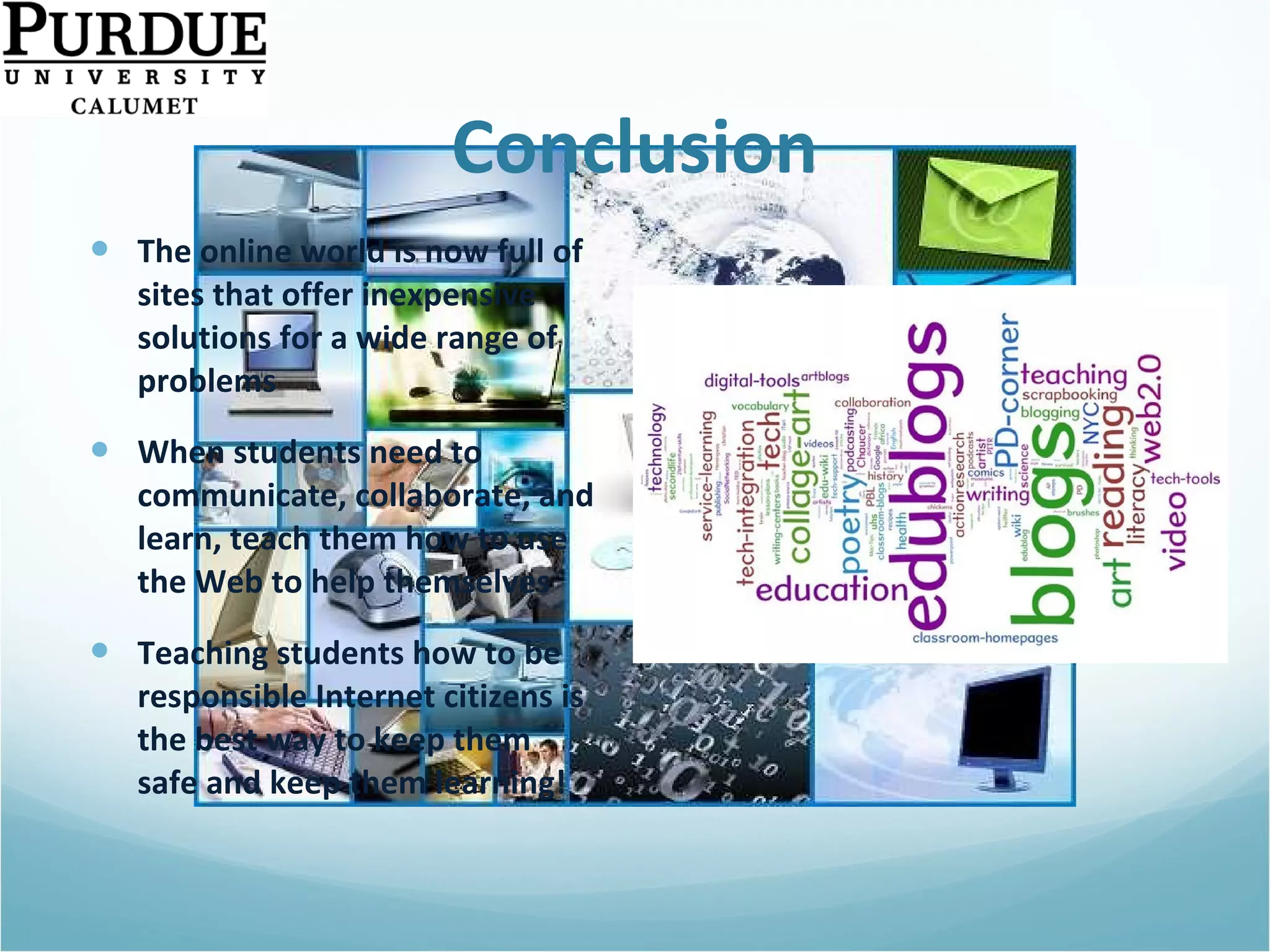 Conclusion The online world is now full of sites that offer inexpensive solutions for a wide range of problems When students need to communicate, collaborate, and learn, teach them how to use the Web to help themselves Teaching students how to be responsible Internet citizens is the best way to keep them safe and keep them learning! 