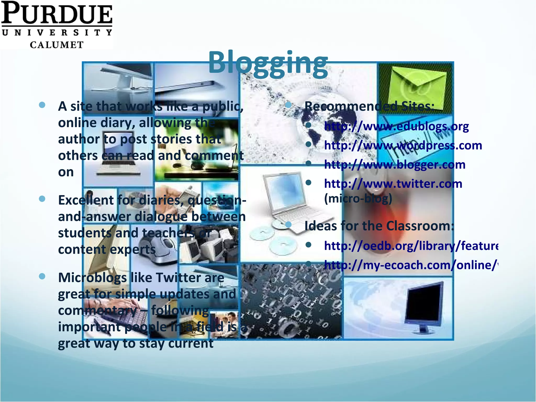 Blogging A site that works like a public, online diary, allowing the author to post stories that others can read and comment on Excellent for diaries, question-and-answer dialogue between students and teachers or content experts Microblogs like Twitter are great for simple updates and commentary – following important people in a field is a great way to stay current Recommended Sites: http://www.edublogs.org http://www.wordpress.com   http://www.blogger.com   http://www.twitter.com  (micro-blog)  Ideas for the Classroom: http://oedb.org/library/features/top-100-education-blogs http://my-ecoach.com/online/webresourcelist.php?rlid=4992   