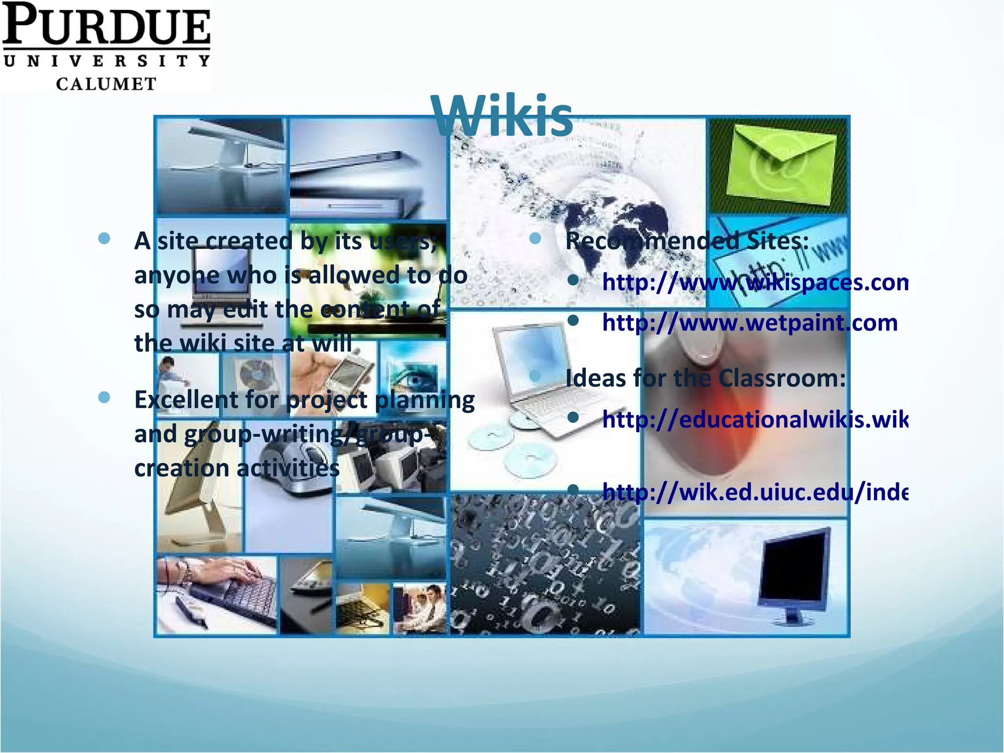 Wikis A site created by its users; anyone who is allowed to do so may edit the content of the wiki site at will Excellent for project planning and group-writing/group-creation activities Recommended Sites: http://www.wikispaces.com http://www.wetpaint.com Ideas for the Classroom: http://educationalwikis.wikispaces.com/Classroom+Wikis   http://wik.ed.uiuc.edu/index.php/Wiki_in_a_K-12_classroom   