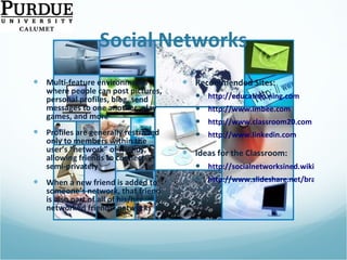 Social Networks Multi-feature environments where people can post pictures, personal profiles, blog, send messages to one another, play games, and more  Profiles are generally restricted only to members within the user’s “network” of friends, allowing friends to connect semi-privately When a new friend is added to someone’s network, that friend is also part of all of his/her networked friends’ networks Recommended Sites: http://education.ning.com http://www.imbee.com   http://www.classroom20.com   http://www.linkedin.com   Ideas for the Classroom: http://socialnetworksined.wikispaces.com/ http://www.slideshare.net/brainopera/facebook-strategies-for-the-classroom/   