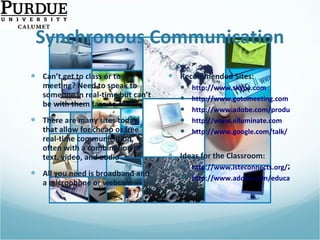 Synchronous Communication Can’t get to class or to a meeting? Need to speak to someone in real-time but can’t be with them face-to-face? There are many sites today that allow for cheap or free real-time communication, often with a combination of text, video, and audio All you need is broadband and a microphone or webcam Recommended Sites: http://www.skype.com http://www.gotomeeting.com http://www.adobe.com/products/acrobatconnectpro/ http://www.elluminate.com http://www.google.com/talk/   Ideas for the Classroom: http://www.isteconnects.org/2009/02/15/the-many-roles-of-skype-in-the-classroom/ http://www.adobe.com/education/instruction/adsc/   