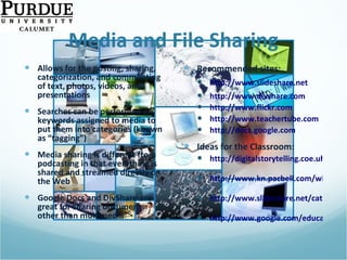Media and File Sharing Allows for the posting, sharing, categorization, and commenting of text, photos, videos, and presentations Searches can be performed on keywords assigned to media to put them into categories (known as “tagging”) Media sharing is different from podcasting in that everything is shared and streamed directly on the Web  Google Docs and DivShare are great for sharing documents other than multimedia Recommended sites: http://www.slideshare.net http://www.divshare.com http://www.flickr.com http://www.teachertube.com http://docs.google.com   Ideas for the Classroom: http://digitalstorytelling.coe.uh.edu   http://www.kn.pacbell.com/wired/fil/pages/listdigitalpa.html   http://www.slideshare.net/category/education   http://www.google.com/educators/p_apps.html   