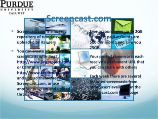 Screencast.com Screencast.com is a huge repository of tutorials uploaded by its users You can create your own screencasts with Jing ( http://www.jingproject.com )  or Camtasia ( http://www.techsmith.com ) and upload them directly to Screencast.com, or use another program and upload through the website Free accounts give up to 2GB of space; paid accounts are $10 per month and give you 25GB  Your posted screencasts each receive a permanent URL that you can share with others Each week there are several featured screencasts from other users available on the screencast.com homepage 