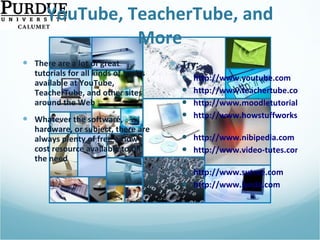 YouTube, TeacherTube, and More There are a lot of great tutorials for all kinds of topics available at YouTube, TeacherTube, and other sites around the Web Whatever the software, hardware, or subject, there are always plenty of free or low-cost resource available to fill the need Try: http://www.youtube.com http://www.teachertube.com http://www.moodletutorials.org http://www.howstuffworks.com   http://www.nibipedia.com http://www.video-tutes.com   http://www.sutree.com   http://www.lynda.com   