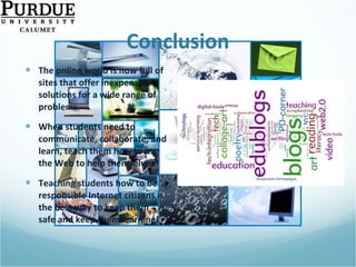 Conclusion The online world is now full of sites that offer inexpensive solutions for a wide range of problems When students need to communicate, collaborate, and learn, teach them how to use the Web to help themselves Teaching students how to be responsible Internet citizens is the best way to keep them safe and keep them learning! 