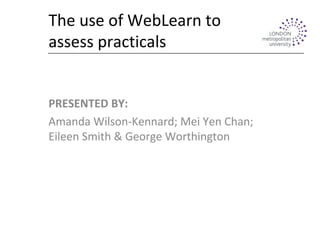 The use of WebLearn to
assess practicals
PRESENTED BY:
Amanda Wilson-Kennard; Mei Yen Chan;
Eileen Smith & George Worthington
 