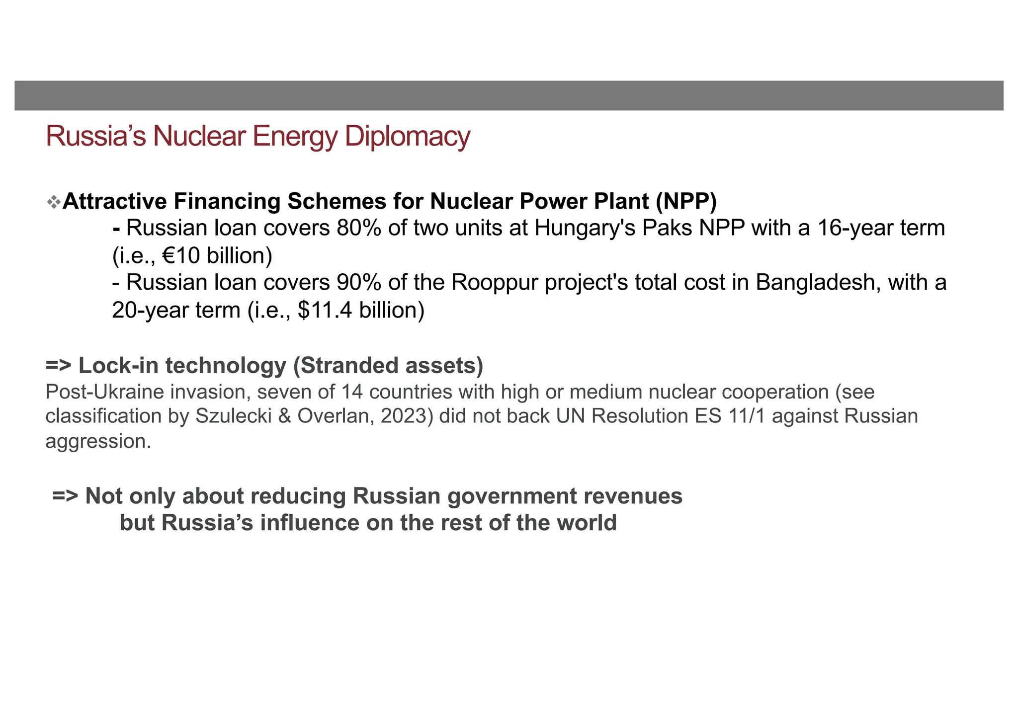 Russia’s Nuclear Energy Diplomacy
vAttractive Financing Schemes for Nuclear Power Plant (NPP)
- Russian loan covers 80% of two units at Hungary's Paks NPP with a 16-year term
(i.e., €10 billion)
- Russian loan covers 90% of the Rooppur project's total cost in Bangladesh, with a
20-year term (i.e., $11.4 billion)
=> Lock-in technology (Stranded assets)
Post-Ukraine invasion, seven of 14 countries with high or medium nuclear cooperation (see
classification by Szulecki & Overlan, 2023) did not back UN Resolution ES 11/1 against Russian
aggression.
=> Not only about reducing Russian government revenues
but Russia’s influence on the rest of the world
 