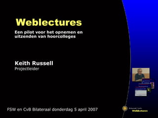 Weblectures Een pilot voor het opnemen en uitzenden van hoorcolleges FSW en CvB Bilateraal donderdag 5 april 2007 Keith Russell Projectleider 