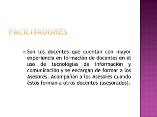 FacilitadoresSon los docentes que cuentan con mayor experiencia en formación de docentes en el uso de tecnologías de información y comunicación y se encargan de formar a los Asesores. Acompañan a los Asesores cuando éstos forman a otros docentes (asesorados).