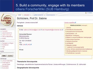 5. Build a community, engage with its members
cibera ForscherWiki (SUB Hamburg)

• „Ein Schwerpunkt des Projekts liegt auf der Erstellung
  multimedialer, interaktiver Lernsequenzen und
  Lernerfolgskontrollen, um die Lernprozesse der Nutzer
  aktiv zu unterstützen und um den Nutzern die
  Möglichkeit der Eigenkontrolle zu bieten, inwieweit
  vermittelte Inhalte verstanden wurden und als aktives
  Wissen genutzt werden können. Die Konzeption und
  Erstellung von Lernsequenzen und
  Lernerfolgskontrollen ist zeitintensiv, sie erfordern
  zudem spezielles technisches und didaktisches
  Wissen.“




                                         8
 