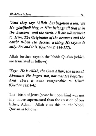 We Believe in Jesus 11 
c'And they say: cAllah has begouen a son. ~ Be 
He glorified! Nay~ to Him belongs all that is in 
the heavens and the earth. All are subservient 
to Him. The Originator ofthe heavens and the 
earth! When He decrees a thing~ He says to it 
only: Be! and it is. £Qur~an 2: 116-117]. 
Allah further says in the Noble Qur'an (which 
are translated as follows): 
CCSay: He is Allah, the One! Allah, the Eternal, 
Absolute! He begets not, nor was He begouen. 
And there is none comparable to Him~'. 
£Qur'an 112:1-4]. 
The birth of Jesus (peace be upon him) was not 
any more supernatural than the creation of our 
father, Adam. Allah cites this in the Noble 
Qur'an as follows: 
 