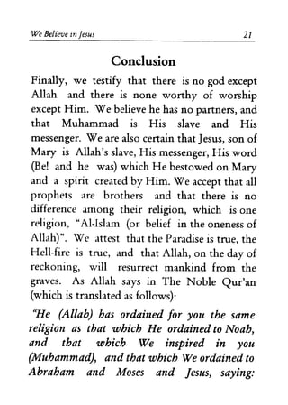 We Believe In Jesus 
Conclusion 
21 
Finally, we testify that there is no god except 
Allah and there is none worthy of worship 
except Him. We believe he has no partners, and 
that Muhammad is His slave and His 
messenger. Weare also certain that Jesus, son of 
Mary is Allah's slave, His messenger, His word 
(Be! and he was) which He bestowed on Mary 
and a spirit created by Him. We accept that all 
prophets are brothers and that there is no 
difference among their religion, which is one 
religion, "AI-Islam (or belief in the oneness of 
Allah)". We attest that the Paradise is true, the 
Hell-fire is true, and that Allah, on the day of 
reckoning, will resurrect mankind from the 
graves. As Allah says in The Noble Qur'an 
(which is translated as follows): 
We (Allah) has ordained for you the same 
religion as that which He ordained to Noah, 
and that which We inspired in you 
(Muhammad), and that which We ordained to 
Abraham and Moses and Jesus, saying: 
 