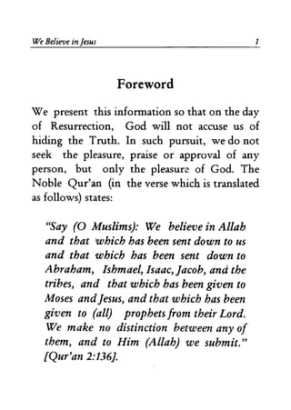 We Believe in Jesus 
Foreword 
1 
We present this information so that on the day 
of Resurrection, God will not accuse us of 
hiding the Truth. In such pursuit, we do not 
seek the pleasure, praise or approval of any 
person, but only the pleasure of God. The 
Noble Qur'an (in the verse which is translated 
as follows) states: 
"Say (0 Muslims): We believe in Allah 
and that which has been sent down to us 
and that which has been sent down to 
Abraham, Ishmael, Isaac, Jacob, and the 
tribes, and that which has been given to 
Moses andJesus, and that which has been 
given to (all) prophets from their Lord. 
We make no distinction between any of 
thr:m, and to Him (Allah) we submit." 
[Qur'an 2:136]. 
 