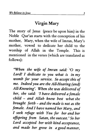 We Believe in [esus 3 
Virgin Mary 
The story of Jesus (peace be upon him) in the 
Noble Qur'an starts with the conception of his 
mother, Mary, when the wife of Imran, Mary's 
mother, vowed to dedicate her child to the 
worship of Allah in the Temple. This is 
mentioned in the verses (which are translated as 
follows): 
CWhen the wife of Imran said: co my 
Lord! I dedicate to you what is in my 
womb for your service. So accept this of 
me. Indeed you are the All-Hearing (and) 
All-Knowing'. When she was delivered of 
her, she said: CI have delivered a female 
child - and Allah knew best what she 
brought forth - and the male is not as the 
female. AndI have named her Mary, and 
I seek refuge with You for her and her 
offspring from Satan, the outcast.' So her 
Lord accepted her with kind acceptance, 
and made her grow in a good manner, 
 