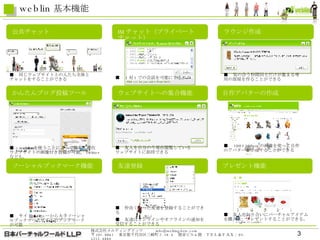weblin 基本機能 公共チャット かんたんブログ投稿ツール ソーシャルブックマーク機能 友達登録 ラウンジ作成 IM チャット（プライベートチャット） ウェブサイトへの集合機能 プレゼント機能 自作アバターの作成 ■ 　同じウェブサイト上の人たち全体と チャットをすることができる　 ■ 　気の合う仲間同士だけが集まる専用の部屋を作ることができる ■ 　 weblin を使うことによって簡単に滞在 ウェブサイトの画像付き投稿が可能。 Twitter なども。 ■ 　友人を自分の今現在閲覧している ウェブサイトに招待できる ■ 　 100×100pix の画像を使って自作のアバターを作成することができる ■ 　友人や知り合いにバーチャルアイテムを購入し、プレゼントすることができる。 ■ 　 1 対 1 での会話を可能にする。 ■ 　仲良くなった友達を登録することができる ■ 　友達はオンラインやオフラインの通知を受信することができる ■ 　サイドメニューから大手ソーシャルブックマークサイトのブックマークが可能 