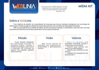 "Uma pessoa bem sucedida sabe que é um pilar
importante em seu meio, porém, não se pode
manter uma base sólida por conta própria."

MÍDIA KIT

Rafael Ribeiro - CEO

Sobre a WebLinia
Com objetivo de atender às necessidades de empresas que buscam soluções inteligentes em tecnologia da
informação e marketing digital, a WebLinia é uma empresa jovem com um poder de criatividade sem limites.
Não nos enquadramos no padrão de idéias comuns, buscamos inovação e criatividade a cada dia e por isso hoje
possuímos profissionais mais do que capacitados. Somos todos inovadores!

Missão

Visão

Prover Soluções Inteligentes
em Comunicação associado ao
Marketing Digital, voltados a
excelência estratégica, operacional e
à integração dos processos de
negócio, com qualidade, agilidade,
segurança e ética.

Tel.: (11) 6626-5000

Valores

Não existe gestão de
qualidade sem planejamento,
produtividade e aperfeiçoamento
continuo.

weblinia.com.br

.com/weblinia

@web_linia

Gerir os recursos com
integridade, criatividade, inovação e
compromisso com resultados;
Respeito pelas pessoas, seus
valores e sua individualidade;
Respeito pelo ambiente em que
vivemos;
Avaliação das consequências dos
atos praticados.

in/web-linia

 
