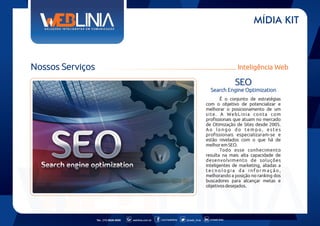 MÍDIA KIT

Nossos Serviços

Inteligência Web

SEO
Search Engine Optimization
É o conjunto de estratégias
com o objetivo de potencializar e
melhorar o posicionamento de um
site. A WebLinia conta com
profissionais que atuam no mercado
de Otimização de Sites desde 2005.
Ao longo do tempo, estes
profissionais especializaram-se e
estão nivelados com o que há de
melhor em SEO.
Todo esse conhecimento
resulta na mais alta capacidade de
desenvolvimento de soluções
inteligentes de marketing, aliadas a
tecnologia da informação,
melhorando a posição no ranking dos
buscadores para alcançar metas e
objetivos desejados.

Tel.: (11) 6626-5000

weblinia.com.br

.com/weblinia

@web_linia

in/web-linia

 