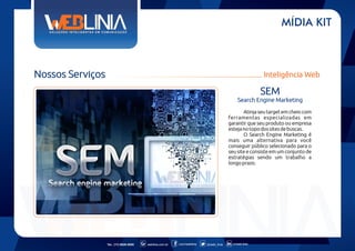 MÍDIA KIT

Nossos Serviços

Inteligência Web

SEM
Search Engine Marketing
Atinja seu target em cheio com
ferramentas especializadas em
garantir que seu produto ou empresa
esteja no topo dos sites de buscas.
O Search Engine Marketing é
mais uma alternativa para você
conseguir público selecionado para o
seu site e consiste em um conjunto de
estratégias sendo um trabalho a
longo prazo.

Tel.: (11) 6626-5000

weblinia.com.br

.com/weblinia

@web_linia

in/web-linia

 