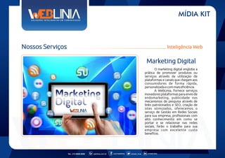 MÍDIA KIT

Nossos Serviços

Inteligência Web

Marketing Digital
O marketing digital engloba a
prática de promover produtos ou
serviços através da utilização de
plataformas e canais que chegam aos
consumidores de forma rápida,
personalizada e com mais eficiência.
A WebLinia, fornece serviços
inovadores plataformas para envio de
endomarketing, publicidade nos
mecanismos de pesquisa através de
links patrocinados e SEO, criação de
sites otimizados, oferecemos o
serviço de Gestão em Redes Sociais
para sua empresa, profissionais com
alto conhecimento em como se
portar e se relacionar nas redes
sociais, farão o trabalho para sua
empresa com excelente custo
benefício.

Tel.: (11) 6626-5000

weblinia.com.br

.com/weblinia

@web_linia

in/web-linia

 
