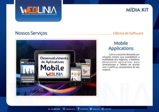 MÍDIA KIT

Nossos Serviços

Fábrica de Software

Mobile
Applications
Com a crescente demanda por
soluções móveis que possibilitem a
mobilidade dos negócios, a Weblinia
desenvolve aplicativos para
Smartphones e Tablets de acordo
com o perfil ou caracteristica do seu
negocio.

Tel.: (11) 6626-5000

weblinia.com.br

.com/weblinia

@web_linia

in/web-linia

 