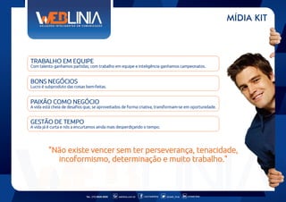MÍDIA KIT

TRABALHO EM EQUIPE
Com talento ganhamos partidas; com trabalho em equipe e inteligência ganhamos campeonatos.

BONS NEGÓCIOS
Lucro é subproduto das coisas bem-feitas.

PAIXÃO COMO NEGÓCIO
A vida está cheia de desafios que, se aproveitados de forma criativa, transformam-se em oportunidade.

GESTÃO DE TEMPO
A vida já é curta e nós a encurtamos ainda mais desperdiçando o tempo.

"Não existe vencer sem ter perseverança, tenacidade,
incoformismo, determinação e muito trabalho."

Tel.: (11) 6626-5000

weblinia.com.br

.com/weblinia

@web_linia

in/web-linia

 