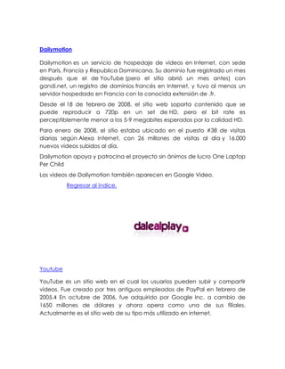 Dailymotion
Dailymotion es un servicio de hospedaje de vídeos en Internet, con sede
en París, Francia y Republica Dominicana. Su dominio fue registrado un mes
después que el de YouTube (pero el sitio abrió un mes antes) con
gandi.net, un registro de dominios francés en Internet, y tuvo al menos un
servidor hospedado en Francia con la conocida extensión de .fr.
Desde el 18 de febrero de 2008, el sitio web soporta contenido que se
puede reproducir a 720p en un set de HD, pero el bit rate es
perceptiblemente menor a los 5-9 megabites esperados por la calidad HD.
Para enero de 2008, el sitio estaba ubicado en el puesto #38 de visitas
diarias según Alexa Internet, con 26 millones de visitas al día y 16.000
nuevos vídeos subidos al día.
Dailymotion apoya y patrocina el proyecto sin ánimos de lucro One Laptop
Per Child
Los videos de Dailymotion también aparecen en Google Video.
Regresar al índice.
Youtube
YouTube es un sitio web en el cual los usuarios pueden subir y compartir
vídeos. Fue creado por tres antiguos empleados de PayPal en febrero de
2005.4 En octubre de 2006, fue adquirido por Google Inc. a cambio de
1650 millones de dólares y ahora opera como una de sus filiales.
Actualmente es el sitio web de su tipo más utilizado en internet.
 