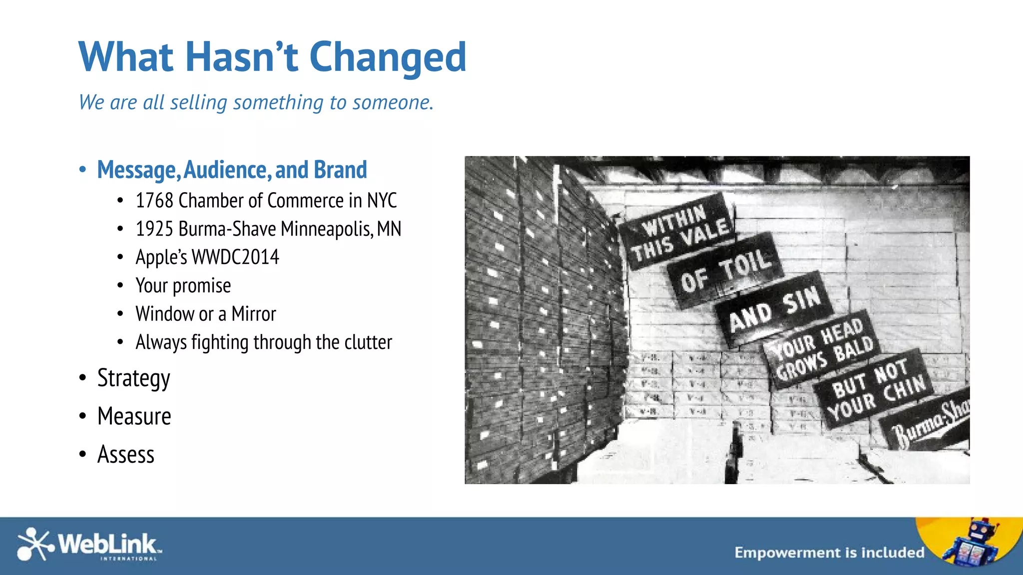 What Hasn’t Changed
We are all selling something to someone.
• Message,Audience,and Brand
• 1768 Chamber of Commerce in NYC
• 1925 Burma-Shave Minneapolis,MN
• Apple’s WWDC2014
• Your promise
• Window or a Mirror
• Always fighting through the clutter
• Strategy
• Measure
• Assess
 