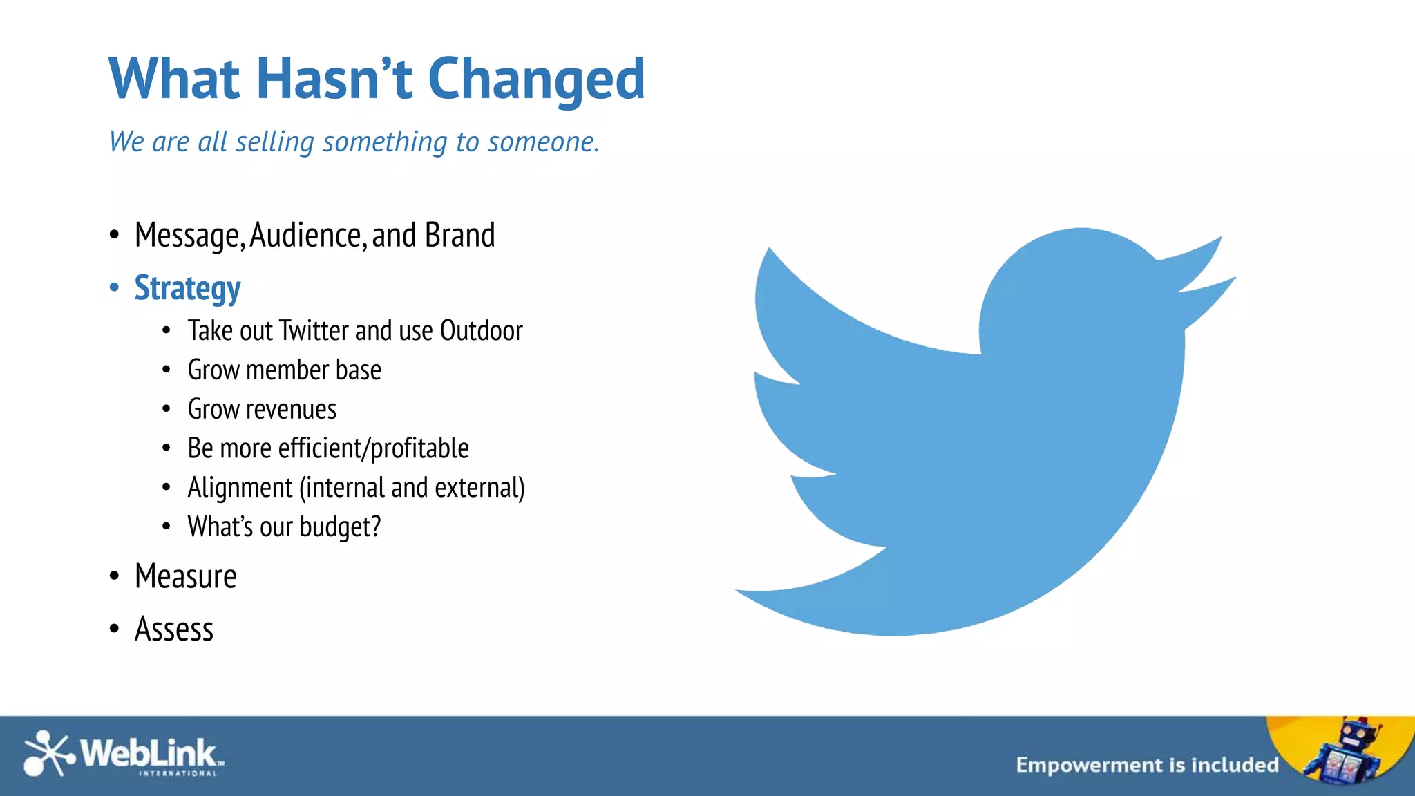 What Hasn’t Changed
We are all selling something to someone.
• Message,Audience,and Brand
• Strategy
• Take out Twitter and use Outdoor
• Grow member base
• Grow revenues
• Be more efficient/profitable
• Alignment (internal and external)
• What’s our budget?
• Measure
• Assess
 