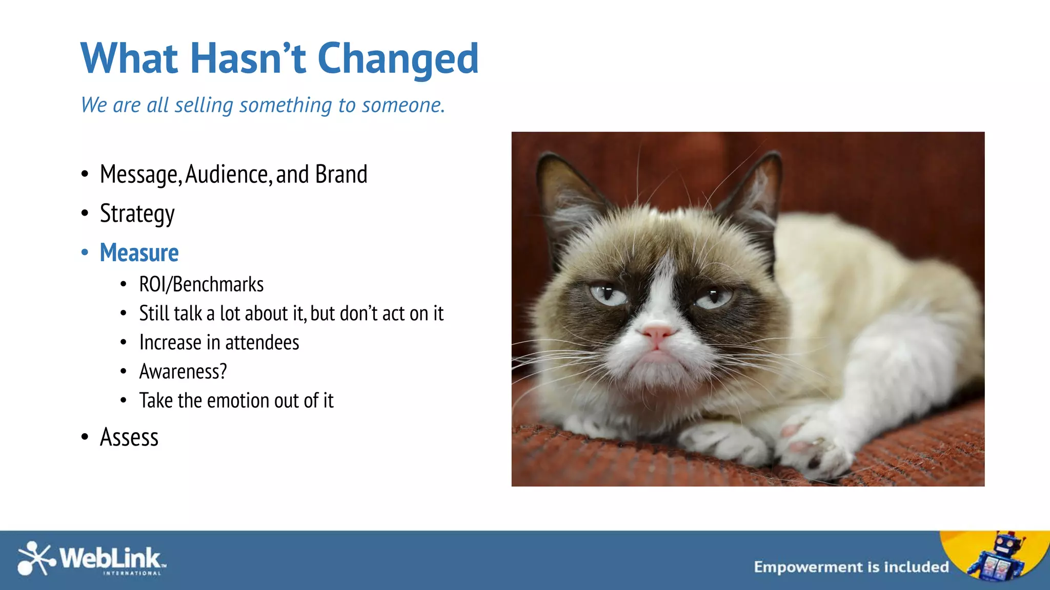 What Hasn’t Changed
We are all selling something to someone.
• Message,Audience,and Brand
• Strategy
• Measure
• ROI/Benchmarks
• Still talk a lot about it,but don’t act on it
• Increase in attendees
• Awareness?
• Take the emotion out of it
• Assess
 