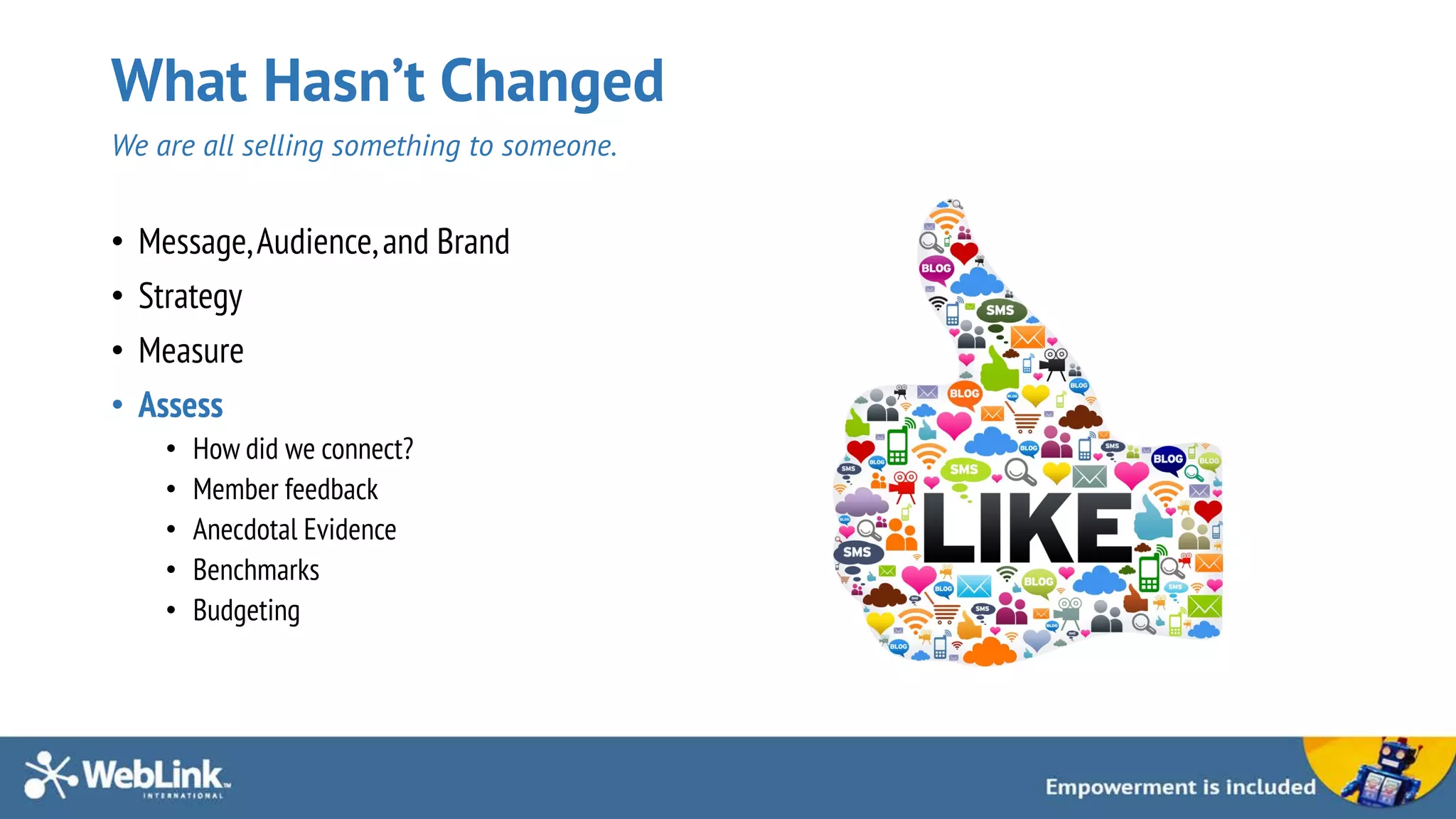 What Hasn’t Changed
We are all selling something to someone.
• Message,Audience,and Brand
• Strategy
• Measure
• Assess
• How did we connect?
• Member feedback
• Anecdotal Evidence
• Benchmarks
• Budgeting
 
