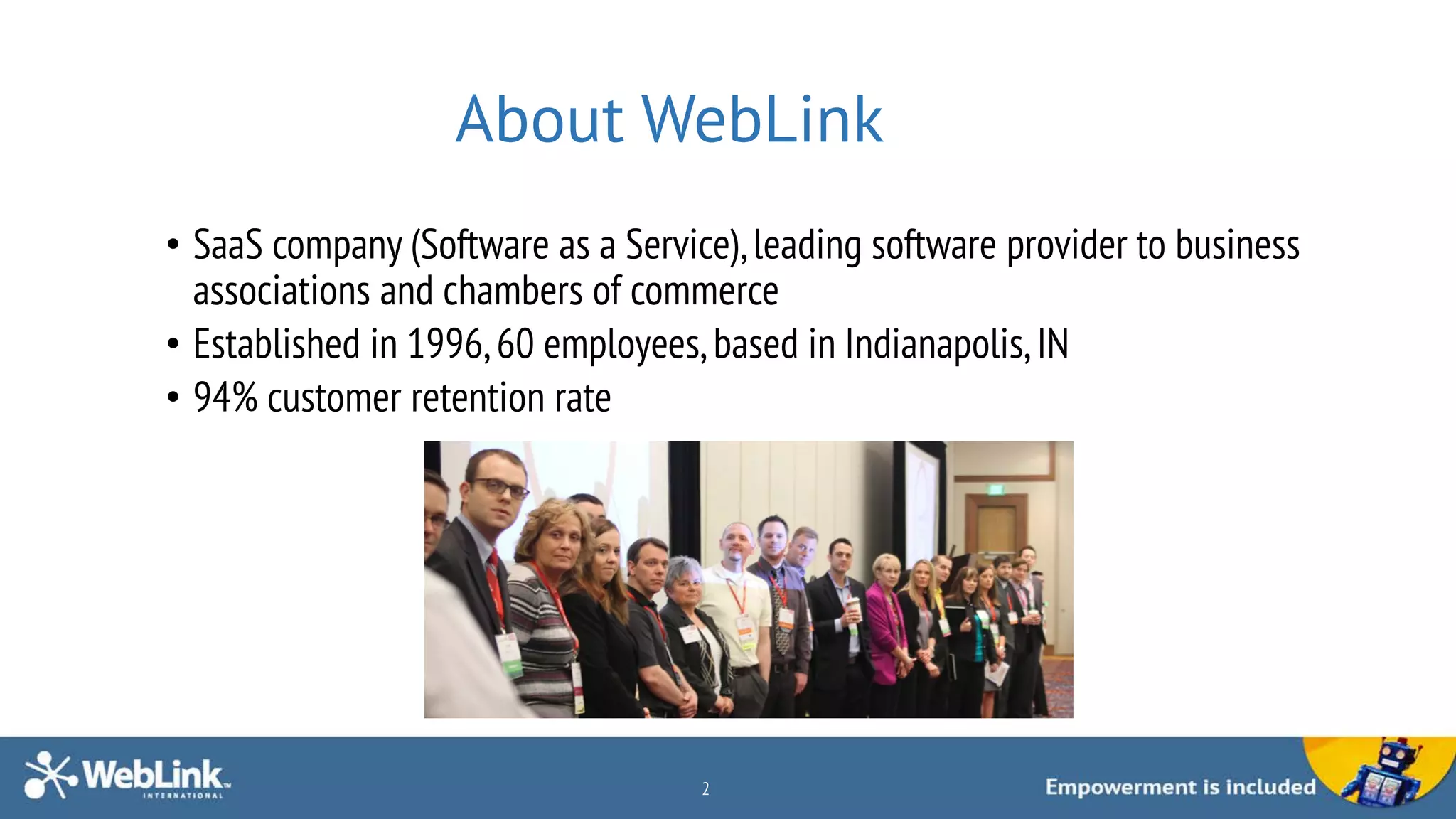 About WebLink
• SaaS company (Software as a Service),leading software provider to business
associations and chambers of commerce
• Established in 1996,60 employees, based in Indianapolis, IN
• 94% customer retention rate
2
 