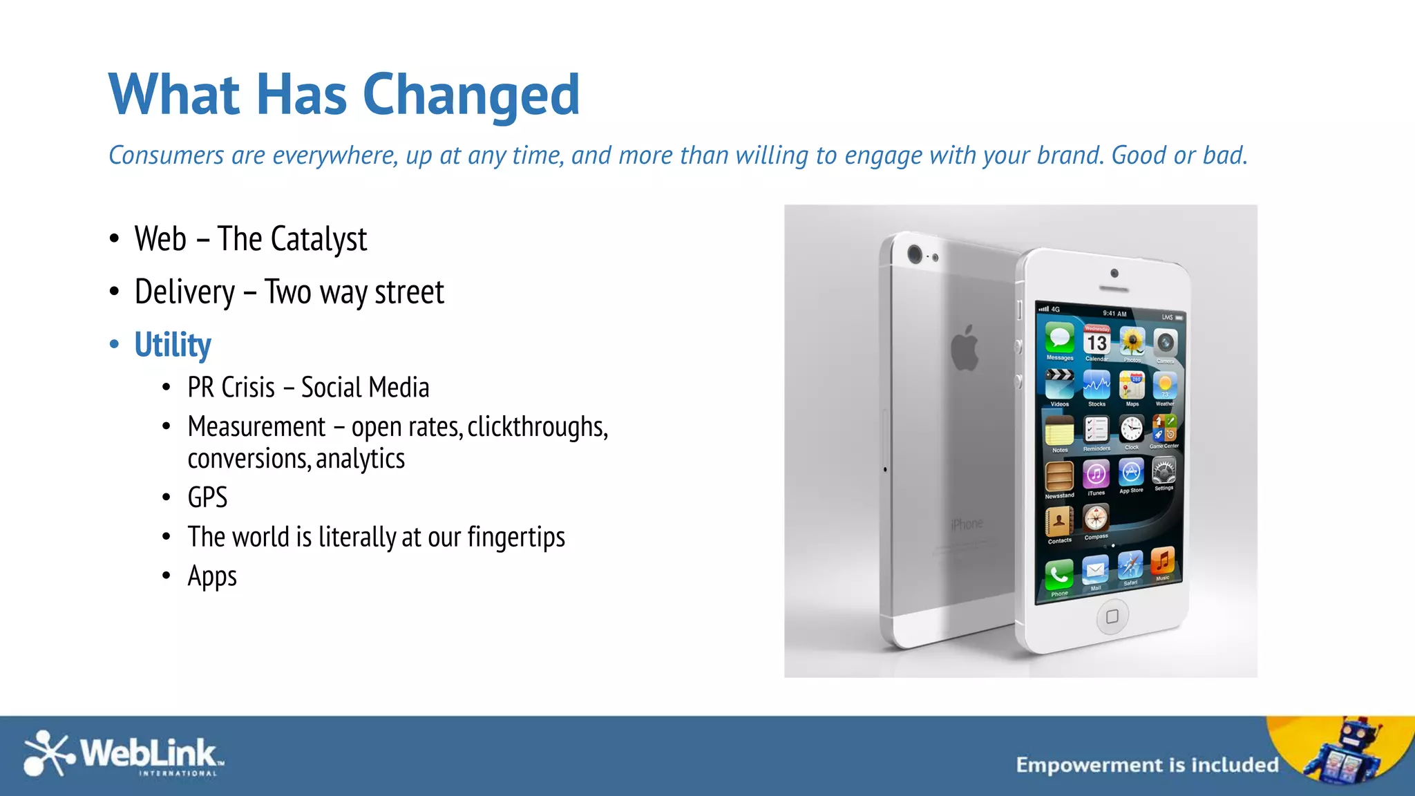 What Has Changed
Consumers are everywhere, up at any time, and more than willing to engage with your brand. Good or bad.
• Web –The Catalyst
• Delivery –Two way street
• Utility
• PR Crisis –Social Media
• Measurement –open rates,clickthroughs,
conversions,analytics
• GPS
• The world is literally at our fingertips
• Apps
 