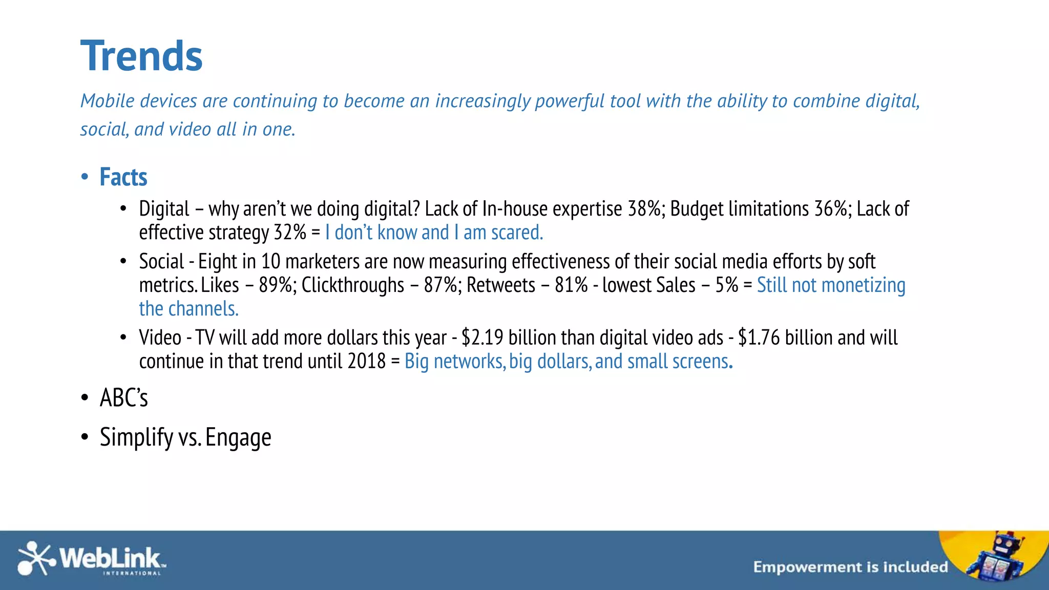 Trends
Mobile devices are continuing to become an increasingly powerful tool with the ability to combine digital,
social, and video all in one.
• Facts
• Digital –why aren’t we doing digital? Lack of In-house expertise 38%; Budget limitations 36%; Lack of
effective strategy 32% = I don’t know and I am scared.
• Social - Eight in 10 marketers are now measuring effectiveness of their social media efforts by soft
metrics.Likes –89%; Clickthroughs –87%; Retweets –81% - lowest Sales –5% = Still not monetizing
the channels.
• Video -TV will add more dollars this year - $2.19 billion than digital video ads - $1.76 billion and will
continue in that trend until 2018 = Big networks,big dollars,and small screens.
• ABC’s
• Simplify vs.Engage
 