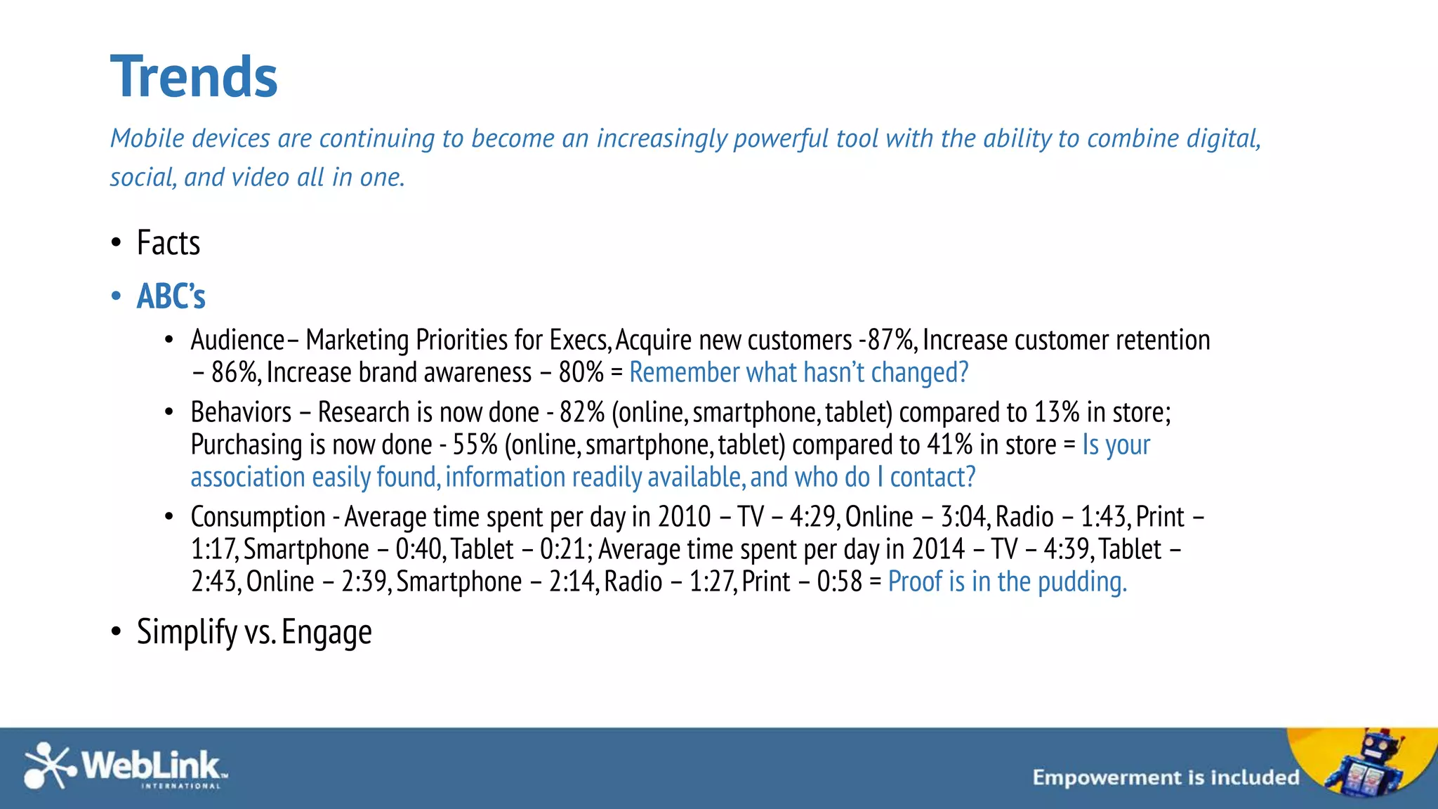 Trends
Mobile devices are continuing to become an increasingly powerful tool with the ability to combine digital,
social, and video all in one.
• Facts
• ABC’s
• Audience– Marketing Priorities for Execs,Acquire new customers -87%,Increase customer retention
–86%,Increase brand awareness –80% = Remember what hasn’t changed?
• Behaviors –Research is now done - 82% (online,smartphone,tablet) compared to 13% in store;
Purchasing is now done -55% (online,smartphone,tablet) compared to 41% in store = Is your
association easily found,information readily available,and who do I contact?
• Consumption -Average time spent per day in 2010 –TV –4:29,Online –3:04,Radio –1:43,Print –
1:17,Smartphone –0:40,Tablet –0:21; Average time spent per day in 2014 –TV – 4:39,Tablet –
2:43,Online – 2:39,Smartphone –2:14,Radio – 1:27,Print – 0:58 = Proof is in the pudding.
• Simplify vs.Engage
 