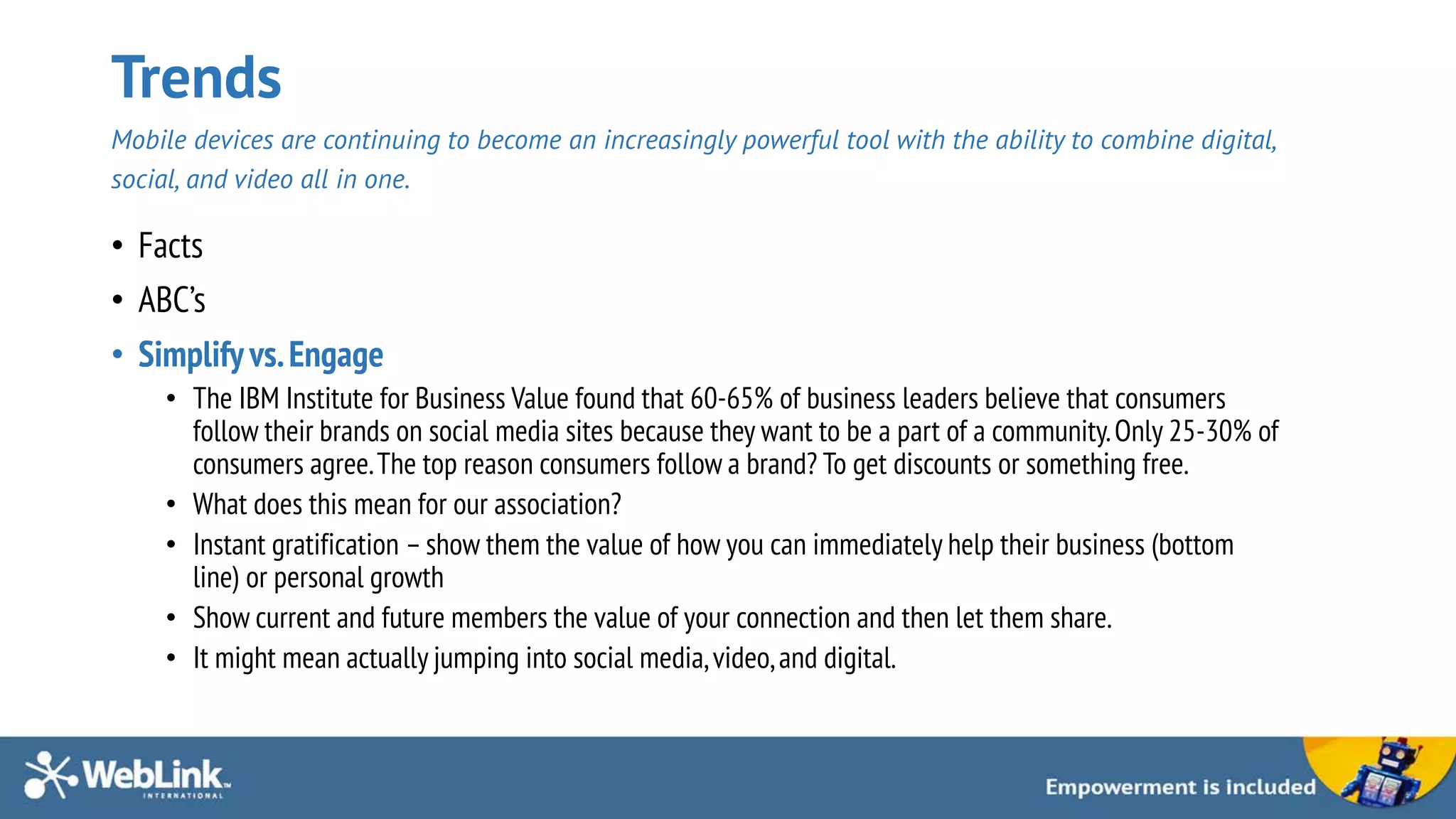 Trends
Mobile devices are continuing to become an increasingly powerful tool with the ability to combine digital,
social, and video all in one.
• Facts
• ABC’s
• Simplifyvs.Engage
• The IBM Institute for Business Value found that 60-65% of business leaders believe that consumers
follow their brands on social media sites because they want to be a part of a community.Only 25-30% of
consumers agree.The top reason consumers follow a brand? To get discounts or something free.
• What does this mean for our association?
• Instant gratification – show them the value of how you can immediately help their business (bottom
line) or personal growth
• Show current and future members the value of your connection and then let them share.
• It might mean actually jumping into social media,video,and digital.
 
