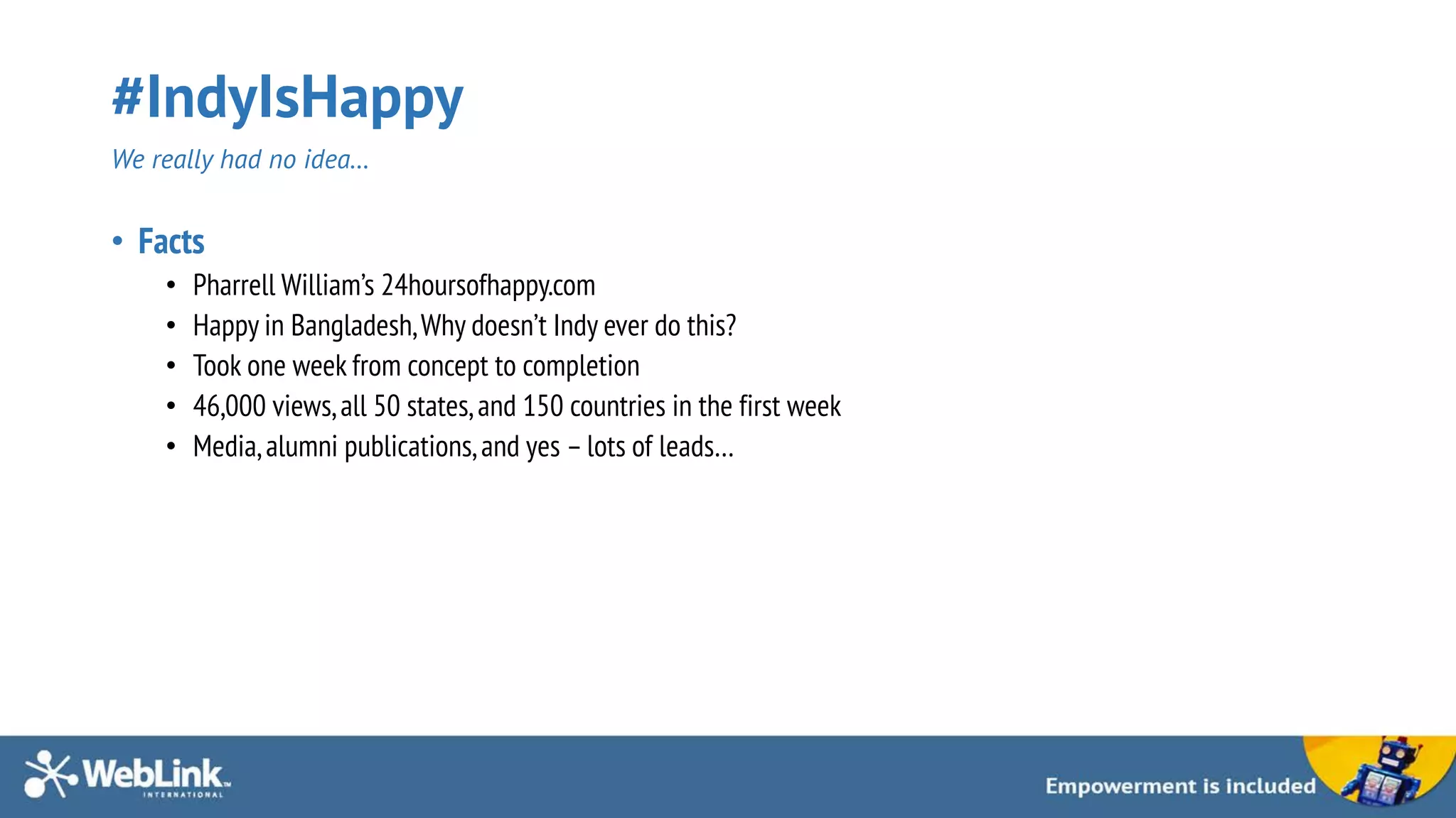 #IndyIsHappy
We really had no idea…
• Facts
• Pharrell William’s 24hoursofhappy.com
• Happy in Bangladesh,Why doesn’t Indy ever do this?
• Took one week from concept to completion
• 46,000 views,all 50 states,and 150 countries in the first week
• Media,alumni publications,and yes – lots of leads…
 
