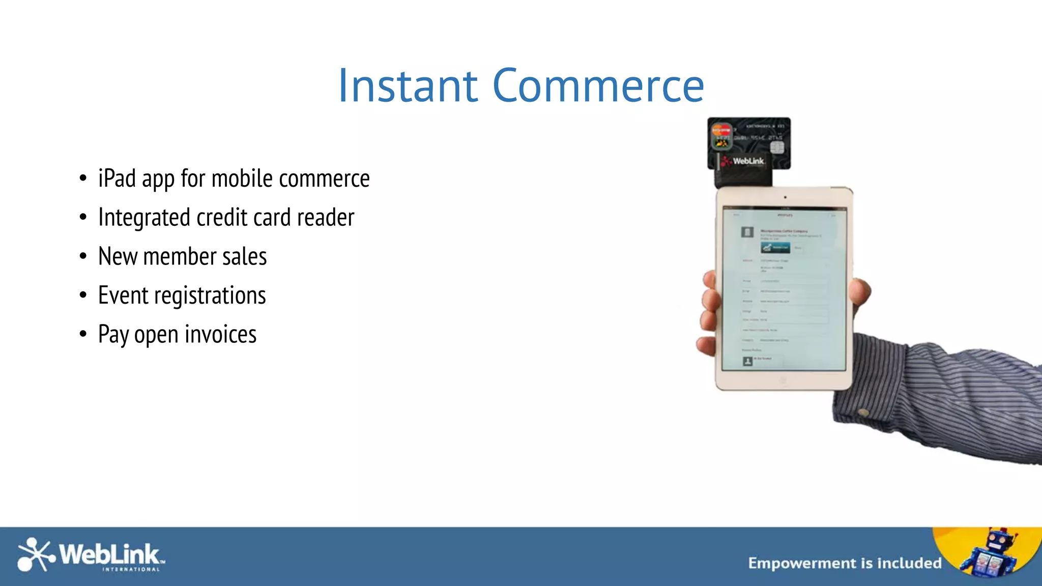 Instant Commerce
• iPad app for mobile commerce
• Integrated credit card reader
• New member sales
• Event registrations
• Pay open invoices
 