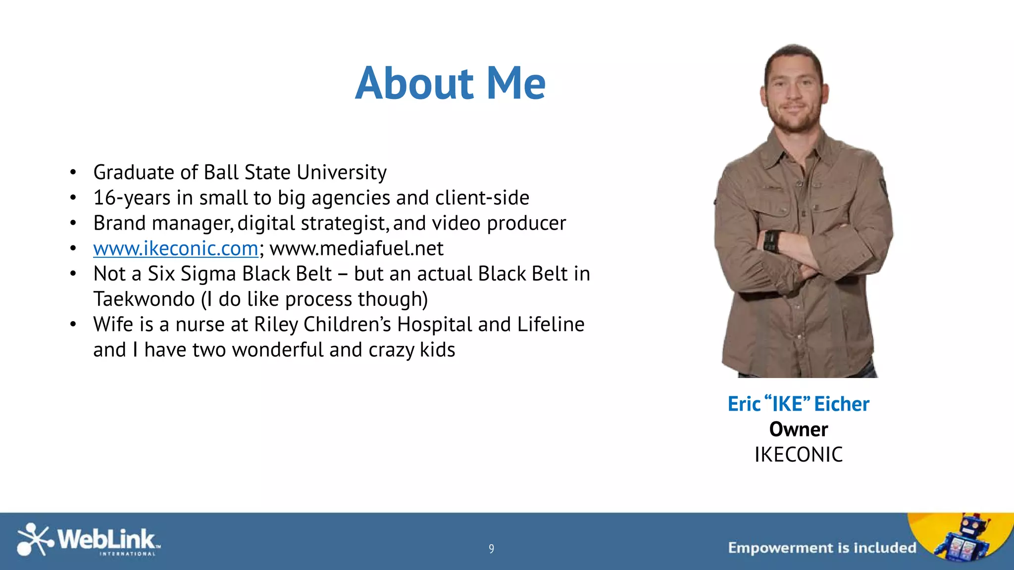 About Me
9
Eric“IKE”Eicher
Owner
IKECONIC
• Graduate of Ball State University
• 16-years in small to big agencies and client-side
• Brand manager, digital strategist, and video producer
• www.ikeconic.com; www.mediafuel.net
• Not a Six Sigma Black Belt – but an actual Black Belt in
Taekwondo (I do like process though)
• Wife is a nurse at Riley Children’s Hospital and Lifeline
and I have two wonderful and crazy kids
 