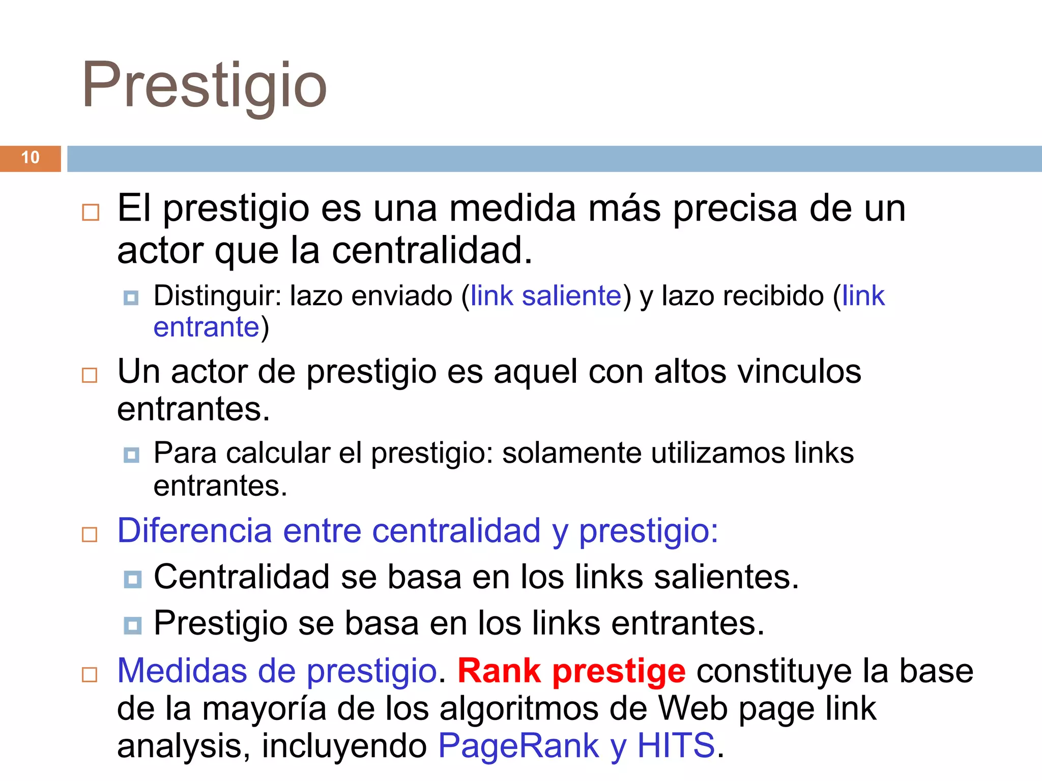 Prestigio
 El prestigio es una medida más precisa de un
actor que la centralidad.
 Distinguir: lazo enviado (link saliente) y lazo recibido (link
entrante)
 Un actor de prestigio es aquel con altos vinculos
entrantes.
 Para calcular el prestigio: solamente utilizamos links
entrantes.
 Diferencia entre centralidad y prestigio:
 Centralidad se basa en los links salientes.
 Prestigio se basa en los links entrantes.
 Medidas de prestigio. Rank prestige constituye la base
de la mayoría de los algoritmos de Web page link
analysis, incluyendo PageRank y HITS.
10
 
