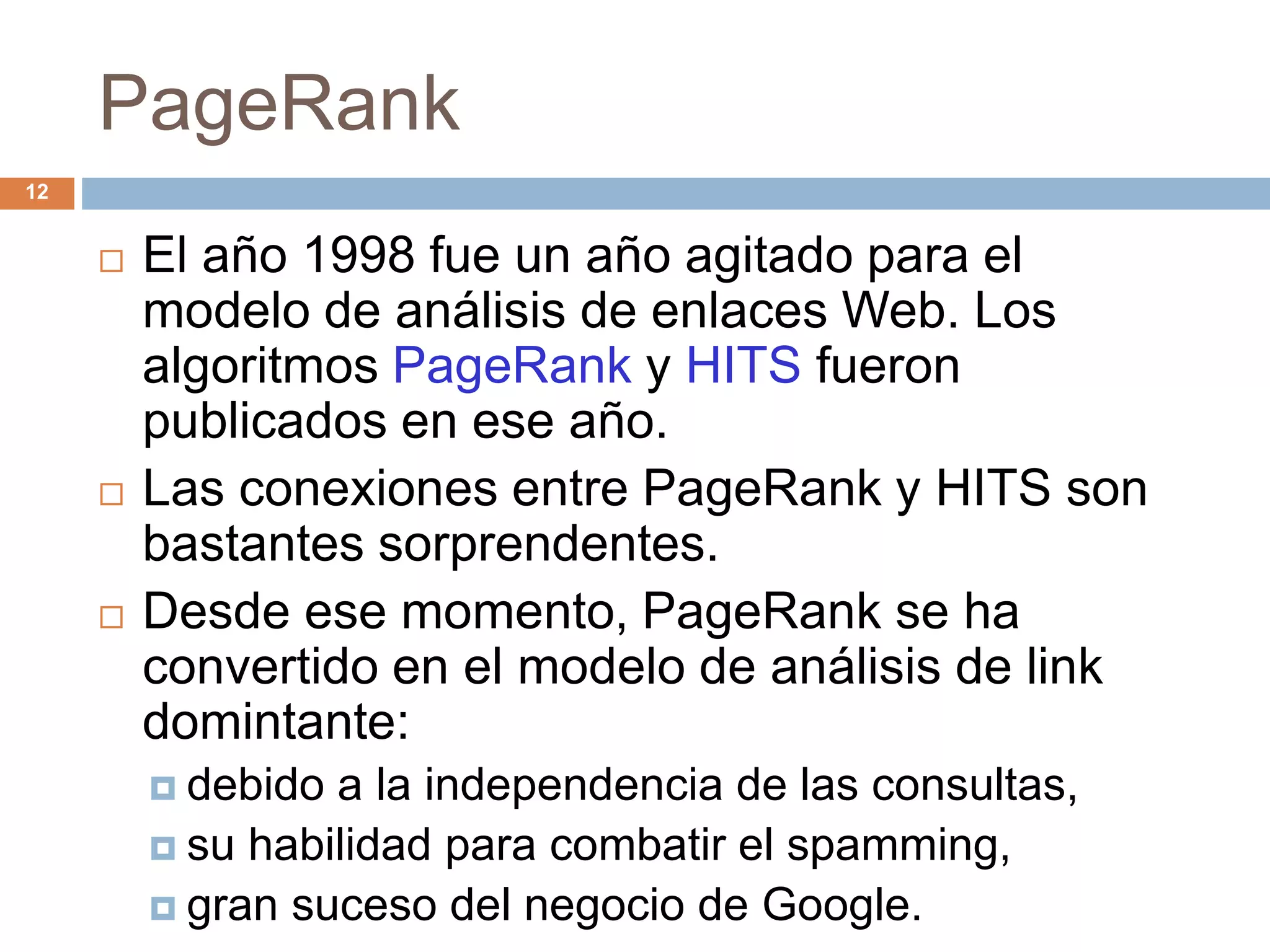 PageRank
 El año 1998 fue un año agitado para el
modelo de análisis de enlaces Web. Los
algoritmos PageRank y HITS fueron
publicados en ese año.
 Las conexiones entre PageRank y HITS son
bastantes sorprendentes.
 Desde ese momento, PageRank se ha
convertido en el modelo de análisis de link
domintante:
 debido a la independencia de las consultas,
 su habilidad para combatir el spamming,
 gran suceso del negocio de Google.
12
 