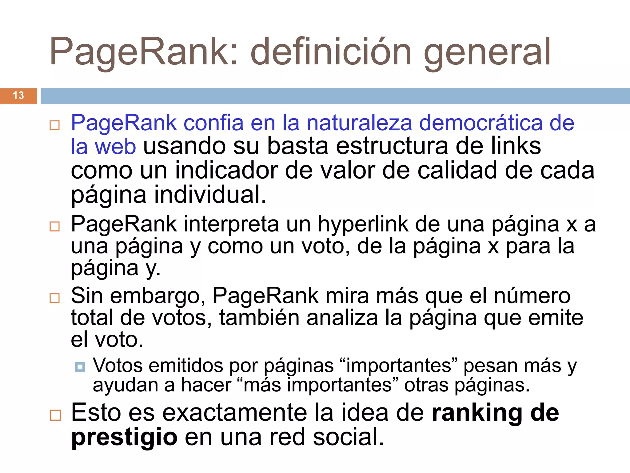 PageRank: definición general
 PageRank confia en la naturaleza democrática de
la web usando su basta estructura de links
como un indicador de valor de calidad de cada
página individual.
 PageRank interpreta un hyperlink de una página x a
una página y como un voto, de la página x para la
página y.
 Sin embargo, PageRank mira más que el número
total de votos, también analiza la página que emite
el voto.
 Votos emitidos por páginas “importantes” pesan más y
ayudan a hacer “más importantes” otras páginas.
 Esto es exactamente la idea de ranking de
prestigio en una red social.
13
 