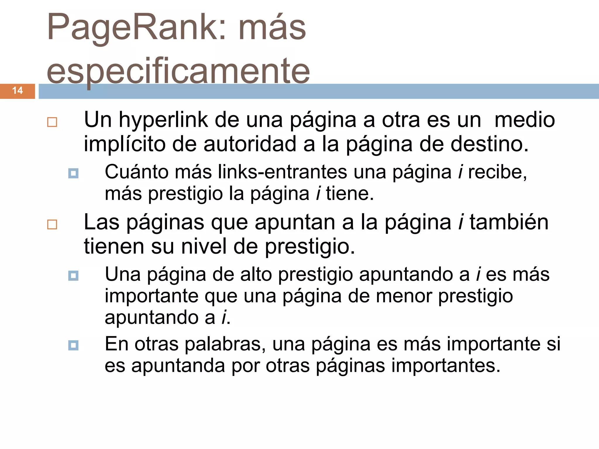 PageRank: más
especificamente
 Un hyperlink de una página a otra es un medio
implícito de autoridad a la página de destino.
 Cuánto más links-entrantes una página i recibe,
más prestigio la página i tiene.
 Las páginas que apuntan a la página i también
tienen su nivel de prestigio.
 Una página de alto prestigio apuntando a i es más
importante que una página de menor prestigio
apuntando a i.
 En otras palabras, una página es más importante si
es apuntanda por otras páginas importantes.
14
 